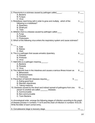 2. Pneumonia is a sickness caused by pathogen called_____.
2. ___
A. Bacteria
B. Fungus
C. Virus
3. Rickettsias need living cell in order to grow and multiply, which of the
3. ___
following is a rickettsias?
A. Dysentery
B. Small pox
C. Ticks
4. Athlete’s foot is a disease caused by pathogen called ____
4. ___
A. Fungi
B. Parasite
C. Protozoans
5. Which of the following virus enters the respiratory system and cause sickness?
5. ___
A. Cold
B. Rabies
C. Wart
6. This is a pathogen that causes amoebic dysentery.
6. ___
A. Parasite
B. Protozoa
C. Virus
7. Helminths is a pathogen meaning ______.
7. ___
A. Bacteria
B. Parasite
C. Virus
8. This helminth lives in the intestines and causes a serious illness known as
8. ___
A. Bilharziasis
B. Schistosomiasis
C. Trichinosis
9. Prevention of helminth diseases requires__.
9. ___
A. Eating good food
B. Maintain cleanliness
C. Taking medicine
10. Diseases caused by the direct and indirect spread of pathogens from one
10. __
person to another are called _______ diseases.
A. Communicable
B. Non-communicable
C. Toxin Bacteria
In chronological order, arrange the following stages of infection according to the graph
of disease process in numbers 11 to15 and the chain of infection in numbers 16 to 20.
Write the letter of each correct entry.
A. Convalescene stage is recovery stage.

11. __
207

 