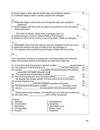 B. Illness stage is when specific severe sign and symptoms appear.
C. Incubation stage is when a person acquires the pathogen.

12. __

13. __
D. Prodromal stage is when there are non-specific signs and symptoms
appearing
14. __
E. Decline stage is the time when the signs and symptoms of the sick person
slowly goes down.
15.__
The chain of infection starts when a pathogen lives in a
A. passed through a direct or indirect Mode of Transmission.
16. __
B. Reservoir which can be a living or non-living object. When the pathogen
17. __
C. Susceptible Host if one who has low immunity resistance is the next victim.
D. leaves the reservoir through a Portal of Exit, the pathogen is
E. The organism then enters the body through a Portal of Entry and the

18. __
19. __

20. __
Fill in the blanks. Choose you answer from the choices below and write the
letter of the correct answer on the blanks provided at the right side.
21. In the three level of prevention, the first is called ____________of prevention. 21.__
22. The objective of this first level is to ______________ one from having the
22. __
23. disease. ________________ is probably the best example of this level of
23. __
prevention and health education to all.
24 . The second level of prevention is called ______________.
24. __
25. This level of prevention aims to prevent further ____________ when
25. __
the disease has already started. The best action to do in this level is
26. prompt diagnose and ______________.
26. __
27. ________________ tests are excellent examples of this level.
27. __
28. The third level of prevention is called _____________. The focus of this
28. __
29. level is ________________ the sick person so as to prevent long-term
29. __
complications of the disease. The best thing to do in this level is follow-up
30. and very close ________________(24/7) of the sick person.
30. __
Choices:
A. Damage
B. Immunization
C. Monitoring
D. Primary level
E. Prevent

F. Rehabilitating
G. Screening
H. Secondary Level
I. Tertiary Level
J. Treatment

208

 