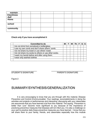 maintain
Cleanliness
-Self
-Home
-school
-community

Check only if you have accomplished it
Committed to do
I do not drink from somebody’s bottle/glass.
I use my own comb and don’t share others’ comb.
I do not share my towel or use others’ towel.
I do not share my socks to others or use other socks.
I wash my hands before and after using them.
I wear only washed clothes

________________________
STUDENT’S SIGNATURE

M

T

W Th F S S

______________________________
PARENT’S SIGNATURE

Figure 2

SUMMARY/SYNTHESIS/GENERALIZATION
It is very encouraging to know that you are through with this material, Disease
Prevention and Control (Communicable). Your readings, accomplishments in doing the
activities and projects or performances and interacting, discussing with your classmates
are assurances that you have learned a lot from this material. The saying, “Prevention is
better than cure” become more significant to you because of the importance of
practicing preventive measures that diseases will not infect you. It is also a challenge on
your part to practice daily these preventive measures you have learned. I know that you
will share them to your family, friends, and classmates especially how this module
215

 