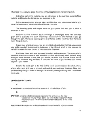 influenced you. A saying goes, “Learning without application is no learning at all.”
In the first part of this material, you are introduced to the overview content of this
material and likewise the things you are expected to do.
In the pre-assessment you are given activities that help you assess how far you
know the lessons and you are introduced to new concepts.
The learning goals and targets serve as your guide that lead you to what is
expected of you.
Part one is what to know. Your knowledge is challenged there. The activities
given aim to evaluate your stock knowledge. Misconceptions are clarified as you go
through this part. There are readings given to enhance and let you know that there are
many things to learn.
In part two, what to process, you are provided with activities that help you assess
your skills especially in processing challenges in life. One of which is how you can be
part of the prevention and control of communicable diseases.
Part three deals with what you need to reflect and understand. You are made to
see what others cannot see or your attitude is put to a test to really see if you can apply
what you have learned. In this part, you do not just learn how to cook rice or do the
cooking but you learn why you need to cook and the result of your cooked food should
be good t your health.
Finally, the fourth part is the final test to see if you understood the what, when,
where, who, why, and how to prevent and control communicable diseases. Now, can
you really say that you make all what you’ve learned part to your daily life? The answer
lies in you.

GLOSSARY OF TERMS
A
ATHLETE’S FOOT is caused by a fungus that grows on or in the top layer of skin.
B
BACTERIA are one-celled microscopic organisms that rank among the most
widespread of living things. Some are small that a single grain of soil
may contain over 100 million of them and most bacteria do not cause
disease.
BIOFEEDBACK is a process of becoming aware of physical events in your body that
216

 