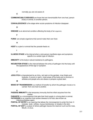 normally you are not aware of.
C
COMMUNICABLE DISEASES are those that are transmissible from one host, person
(host) or animal, to another person.
CONVALESCENCE is the stage when acute symptoms of infection disappear.
D
DISEASE is an abnormal condition affecting the body of an organism.
F
FUNGI are simple organisms that cannot make their own food.
H
HOST is a plant or animal that the parasite feeds on.
I
ILLNESS STAGE is the interval when a sick person manifests signs and symptoms
specific to a certain type of infection.
IMMUNITY is the body’s natural resistance to pathogens.
INCUBATION STAGE is the interval between the entry of pathogen into the body until
the appearance of first sign or symptom.
J
JOCK ITCH is characterized by an itchy, red rash on the genitals, inner thighs and
buttocks. It occurs in warm, moist areas of the body and is common in
athletes and people who are obese or perspire a great deal..
M
MODE OF TRANSMISSION is a method of transfer by which the pathogen moves or is
carried from one host to another.
P
PASSIVE IMMUNITY is the temporary immunity that the infant acquires from the
mother.
PARASITE is a microorganism that gets their food supply in a living plant or animal.
PATHOGEN is an organism that causes disease to its host; also known as
infectious/disease agent.
PORTAL OF ENTRY is an opening that allows the microorganism to enter the host. It
includes body orifices, mucus membranes, or breaks in the skin.
PORTAL OF EXIT is a place of where pathogen leaves the reservoir such as the nose,
Mouth, or anus.
217

 