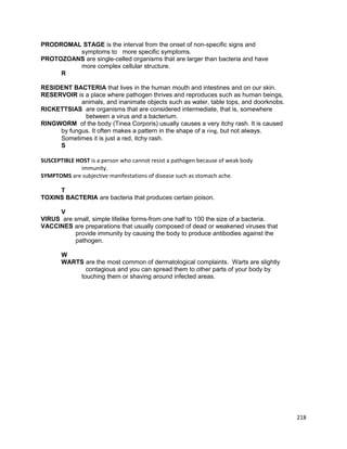 PRODROMAL STAGE is the interval from the onset of non-specific signs and
symptoms to more specific symptoms.
PROTOZOANS are single-celled organisms that are larger than bacteria and have
more complex cellular structure.
R
RESIDENT BACTERIA that lives in the human mouth and intestines and on our skin.
RESERVOIR is a place where pathogen thrives and reproduces such as human beings,
animals, and inanimate objects such as water, table tops, and doorknobs.
RICKETTSIAS are organisms that are considered intermediate, that is, somewhere
between a virus and a bacterium.
RINGWORM of the body (Tinea Corporis) usually causes a very itchy rash. It is caused
by fungus. It often makes a pattern in the shape of a ring, but not always.
Sometimes it is just a red, itchy rash.
S
SUSCEPTIBLE HOST is a person who cannot resist a pathogen because of weak body
immunity.
SYMPTOMS are subjective manifestations of disease such as stomach ache.
T
TOXINS BACTERIA are bacteria that produces certain poison.
V
VIRUS are small, simple lifelike forms-from one half to 100 the size of a bacteria.
VACCINES are preparations that usually composed of dead or weakened viruses that
provide immunity by causing the body to produce antibodies against the
pathogen.
W
WARTS are the most common of dermatological complaints. Warts are slightly
contagious and you can spread them to other parts of your body by
touching them or shaving around infected areas.

218

 