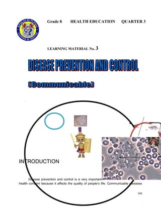 Grade 8

HEALTH EDUCATION

QUARTER 3

LEARNING MATERIAL No. 3

INTRODUCTION

Disease prevention and control is a very important
health concern because it affects the quality of people’s life. Communicable diseases
146

 