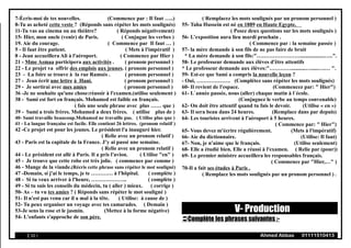 7-Écris-moi de tes nouvelles. (Commence par : Il faut …..)
8-Tu as acheté cette veste ? (Réponds sans répéter les mots soulignés)
11-Tu vas au cinema ou au théâtre? ( Réponds négativement)
15- Hier, mon oncle (venir) de Paris. ( Conjugue les verbes )
19. Aie du courage. ( Commence par Il faut … )
5 - Il faut être patient. ( Mets à l'impératif )
8 - Jean accueillera Ali à l'aéroport. ( Commence par Hier )
21 - Mme Asmaa participera aux activités . ( pronom personnel )
22 - Le projet va offrir des emplois aux jeunes. ( pronom personnel )
23 - La foire se trouve à la rue Ramsès . ( pronom personnel )
27 - Jean écrit une lettre à Hani. ( pronom personnel )
29 - Je sortirai avec mes amies ( pronom personnel )
36 -Je ne souhaite qu'une chose:réussir à l'examen.(utilise seulement )
38 - Sami est fort en français. Mohamed est faible en français.
( fais une seule phrase avec plus …… que )
39 - Sami a trois frères. Mohamed a deux frères. ( utilise plus de )
40- Sami travaille beaucoup.Mohamed ne travaille pas. ( Utilise plus que )
41 - La langue française est facile. Elle contient 26 lettres. (pronom relatif )
42 -Ce projet est pour les jeunes. Le président l'a inauguré hier.
( Relie avec un pronom relatif )
43 - Paris est la capitale de la France. J’y ai passé une semaine.
( Relie avec un pronom relatif )
44 - Le président est allé à Paris. Il a pris l'avion. ( Utilise "en" )
45 - Je trouve que cette robe est très jolie. ( commence par comme )
46 - Mange de la viande.(Récris cette phrase sans répéter le mot souligné)
47 -Demain, si j'ai le temps, je te ………… à l'hôpital. ( complète )
48 - Si tu veux arriver à l'heure, ……………….. ( complète )
49 - Si tu suis les conseils du médecin, tu ( aller ) mieux. ( corrige )
50- As – tu vu tes amies ? ( Réponds sans répéter le mot souligné )
51- Il n'est pas venu car il a mal à la tête. ( Utilise: à cause de )
52- Tu peux organiser un voyage avec tes camarades. ( Demain )
53-Je sens la rose et le jasmin. (Mettez à la forme négative)
54- L'enfants s'approche de son père.
( Remplacez les mots soulignés par un pronom personnel )
55- Taha Hussein est né en 1889 en Haute Egypte.
( Posez deux questions sur les mots soulignés )
56- L’exposition aura lieu mardi prochain .
( Commence par : la semaine passée )
57- la mère demande à son fils de ne pas faire de bruit
* La mère demande à son fils:"……………………..................…..".
58- Le professeur demande aux élèves d'être attentifs
* Le professeur demande aux élèves:"…………...........….....….… ".
59- Est-ce que Sami a compris la nouvelle leçon ?
- Oui, ………………. (Complétez sans répéter les mots soulignés)
60- Il revient de l'espace. (Commencez par: " Hier")
61- L`année passée, nous (aller) chaque matin à l`école.
(Conjuguez le verbe au temps convenable)
62- On doit être attentif quand tu fais le devoir. (Utilise « en »)
63- Il sera beau dans 24 heures. (Remplace dans par depuis)
64- Les touristes arrivent à l'aéroport à 5 heures.
( Commence par: " Hier")
65- Vous devez m'écrire régulièrement. (Mets à l'impératif)
66- Aie du dictionnaire. (Utilise: Il faut)
67- Non, je n'aime que le français. (Utilise seulement)
68- Elle a étudié bien. Elle a réussi à l'examen. ( Relie par (pour))
69- Le premier ministre accueillera les responsables français.
( Commence par "Hier,…" )
70-Il a fait ses études à Paris .
( Remplace les mots soulignés par un pronom personnel ) .
V- Production
Complète les phrases suivantes :-
( 10 ) Ahmed Abbas 01111510413
 