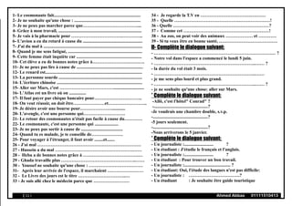 1- Le cosmonaute fait.............................................................................
2- Je ne souhaite qu'une chose : ...........................................................
3- Je ne peux pas marcher parce que………………………………....
4- Grâce à mon travail, ..........................................................................
5- Je vais à la pharmacie pour …………………………….…………..
6- L'avion a eu du retard à cause du .....................................................
7- J'ai du mal à ........................................................................................
8- Quand je me sens fatigué, ..................................................................
9- Cette femme était inquiète car ..........................................................
10- Cet élève a eu de bonnes notes grâce à…………………….……….
11- Je ne peux pas lire à cause de ...........................................................
12- Le renard est......................................................................................
13- La personne sourde ..........................................................................
14- L'écriture chinoise ............................................................................
15- Aller sur Mars, c'est ………………………………...........................
16- L'Atlas est un livre où on ...............
17- Il faut payer par chèque bancaire pour…………………………..
18- On veut réussir, on doit être…………………et……………………..
19- Je désire avoir une bourse pour…………………............
20- L'aveugle, c'est une personne qui……………………….
21- Le retour des cosmonautes n'était pas facile à cause du…………
22- Le cosmonaute, c'est une personne qui .....................
23- Je ne peux pas sortir à cause de .....................................
24- Quand tu es malade, je te conseille de…………………
25- Pour voyager à l'étranger, il faut avoir ........et.......
26 - J'ai mal ……………………………………………………………
27 - Hussein a du mal …………………………………………….……
28 - Heba a de bonnes notes grâce à ……………………………….…
29 - Ghada travaille plus …………………………………………..……
30 - Youssef ne souhaite qu'une chose : ………………………………
31- Après leur arrivée de l'espace, il marchaient ……………………
32 - Le Livre des jours est le titre …………………………..…
33 - Je suis allé chez le médecin parce que ……………………
34 - Je regarde la T.V en …………………………….….……
35 - Quelle …………………………………….…………………!
36 - Quelle …………….…………………………………………?
37 - Comme cet …………………………………………………!
38 - Au zoo, on peut voir des animaux ……………… et …………
39 - Si tu veux être en bonne santé, …………………………………
II- Complète le dialogue suivant:
- ……………………………………………………………………… ?
- Notre vol dans l'espace a commencé le lundi 5 juin.
- …………………………………………………………..…… ?
- la durée du vol était 3 mois.
- …………………………………………………………..……
- je me sens plus lourd et plus grand.
- …………………………………………………………..…… ?
- je ne souhaite qu'une chose: aller sur Mars.
* Complète le dialogue suivant:
-Allô, c'est l'hôtel" Conrad" ?
-................................................?
-Je voudrais une chambre double, s.v.p.
-.................................................?
-5 jours seulement.
-.................................................?
-Nous arriverons le 5 janvier.
* Complète le dialogue suivant:
- Un journaliste :.......................... ?
- Un étudiant : J'étudie le français et l'anglais.
- Un journaliste :.......................... ?
- Un étudiant : Pour trouver un bon travail.
- Un journaliste :......................................... ?
- Un étudiant: Oui, l'étude des langues n'est pas difficile:
- Un journaliste : …………………………….?
- Un étudiant : Je souhaite être guide touristique
( 11 ) Ahmed Abbas 01111510413
 