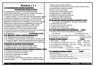 Examen ( 1 )
1- Lis le document puis réponds aux questions :
Prix Cheikh Zayed: (Voyage sur papier)
Dr. Mohamed Ali, professeur à la faculté d'agronomie
à l'université d'Ain Chams, a reçu le prix Cheikh Zayed pour
la littérature enfantine en 2007 pour son ouvrage
" Voyage sur papier ".Cet ouvrage donne des informations simples
et utiles pour les enfants sur les animaux. "J'ai écrit presque 40
livres pour les adolescents et j'étais surpris de savoir que les
adolescents ont aimé mes livres. D'ailleurs, ces livres ont remporté
plusieurs prix comme le prix de la facilitation des sciences de
l'Académie de la Recherche Scientifique en 2000 " dit Dr.
Mohamad Ali.Dr. Ali affirme qu'il a eu le prix malgré
la forte concurrence ‫منافسة‬ avec 144 écrivains arabes.
Il a ajouté que les prix encouragent toute personne non seulement
à regarder le même niveau mais aussi à developer
ses compétences Le Progrès Egyptien; 4 mai 2014
A- B)- Mets Vrai ou Faux selon le document :(6.P.)
1- Dr. Mohamed Ali est professeur de littérature.
2- Dr. Mohamed a obtenu des prix avant le prix de Cheikh Zayed.
3- "Voyage sur papier" donne des informations sur les animaux
4- Dr. Mohamed Ali a écrit plus de quarante livres pour les adolescents
B) Répondez aux questions selon le document :
1- Quand est-ce qu'il a reçu le prix de cheikh Zayed ?
2- Combien de livres a-t-il écrit pour les adolescents ?
II- Choisis la bonne réponse dans les situations suivantes : ( 4 pts )
1-Tu exprimes ton avis sur un examen; tu dis....
a- A mon avis, on doit passer l'examen.
b- Pour moi, ses questions sont simples.
c-J'ai répondu à l'examen.
2- Tu veux acheter une chemise à la vitrine, le vendeur te dit.....
a-Quelle chemise! b-Quel est le prix de cette chemise?
c-Voulez-vous la chemise blanche ?
3- Tu demandes à un passant la route de la poste, il peut te dire....
a-Comment aller au bureau de poste?
b-Prenez cette rue tout droite.
c-Où se trouve la poste la plus proche?
4- Quelle étude as – tu faite à paris
a-J'étudierai la littérature française là.
b- Je faisais mes études supérieures
c- J'ai étudié avec mes amis français.
III- Qui parle dans chacune des phrases suivantes? ( 4 pts )
un voyageur- un réceptionniste - un enfant - un journaliste
1- Combien coûte cette revue ?
2- Je vous ai réservé une nuit seulement.
3- Conduisez-moi à la gare, s.v.p!
4- A quel âge avez-vous commencé à écrire?
IV- A ) Fais comme indiqué entre parenthèses : ( 3 pts )
1- Ma mère ( revenir ) du travail pendant que j'( étudier )
avec mon ami. ( Commence par ``hier`` )
2- Je regarde la T.V et en même temps je prends mon déjeuner.( `` en ``)
3- Il a rencontré ses amis au club . ( pronom personnel)
B) Choisis la bonne réponse : ( 5 pts )
1- Hier le temps .........chaud (faisait – a fait- était )
2- C'est l'image de tes camarades ?- oui, c'est ......image. ( l'-leur-ses)
3- C'est l'image de tes camarades ? - oui, c'est .......image. (l'-leur-ses)
4- En vacances je vais ..........mon oncle. ( à – chez – avec )
5- Je suis allé à l'hopital ..........j'avais mal ...... ventre.
( à cause de – car – pour ) ( au – à la – à )
V- A ) Complète le dialogue suivant:- ( 4 pts )
- Bon jour monsieur,……………...............................................................?
* Il se trouve à la Place El Tahrir . @- .................................................?
* Vous pouvez prendre le métro ou le bus. @............................................?
* Le musée est ouvert de 9 h à 15 h sauf le mardi.
( 12 ) Ahmed Abbas 01111510413
 