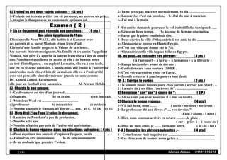 B) Traite l'un des deux sujets suivants : : (4 pts.)
1- Parle de ton écrivain préféré : sa vie personnel, ses œuvres, ses prix,...
2- imagine le dialogue avec un cosmonaute après son vol.
Examen ( 2 )
1- Lis ce document puis réponds aux questions : ( 6 pts )
Une génie égyptienne de 11 ans
Elle s'appelle Nour WAEL. elle habite à el Kanater avec
ses parents et sa soeur Mariam et son frère Ziad.
Elle est d'une famille respecte la Valeur de la science.
Ses parents étaient enseignants. Sa famille et ses amies l'appellent
Nousha. Son père l’a apprise la langue française a l’âge de quatre
ans. Nousha est excellente en maths et elle a de bonnes notes
au test d’intelligence. , un exploit! Le matin, elle va à son école,
elle est en sixième primaire. L'après-midi, elle étudie à l'université
américaine mais elle est loin de sa maison. elle va à l’université
avec son père. elle aime devenir une grande savante comme
Dr. Ahmed Zoweil. Le vendredi,
elle joue au football avec ses amies. Al–Ahram Hebdo
A)- Choisis le bon groupe:
1- Ce document est tire d’un journal ………………………….
a) français. b) en arabe. c) en français.
2- Monsieur Wael est ………………………….
a) professeur b) mécanicien c) médecin
3- Nousha a appris le français a l’âge de …. ans. a) 4. b) 14. c) 16.
B)- Mets Vrai ou Faux selon le document:-
1- La mère de Nousha n'a pas de profession.
2- Nousha a 16 ans.
3- Nousha n'habite pas près de l'université américaine.
II- Choisis la bonne réponse dans les situations suivantes : ( 4 pts )
1- Pour exprimer ton souhait d'explorer l'espace, tu dis ..................
a- J'aimerais être cosmonaute. b- Je suis cosmonaute.
c- Je ne souhaite que prendre l’avion.
2- Tu ne peux pas marcher normalement, tu dis ..............................
a- La marche, c'est ma passion, b- J'ai du mal à marcher.
c- J'ai mal à la main.
3- Un ami te demande pourquoi le vol était difficile, tu réponds .....
a- Grace au beau temps, b- à cause de la mauvaise météo.
c- Parce que le pilote conduisait vite.
4- Pour décrire la ville d'Alexandrie à ton ami, tu dis .....................
a- Alexandrie se trouve en Haute-Egypte.
b- C'est une ville qui donne sur le Nil.
c- Alexandrie est la ville la plus belle en Egypte.
III- ou peut –on entendre ces phrases : ( 4 pts )
( à l'aeroport – à la rue – à la masion - à la librairie )
1- Range ta chambre avant de dormir .
2- Ce dictionnare vous coutera 150 LE .
3- C'est votre premiere visite en Egyte .
4- Prends cette rue à gauche puis va tout droit.
IV- A ) Corrige le verbes ( 2 pts )
1 ) la semaine passée tous les jours , Mes parents ( arriver ) en retard . ...
2 ) La mère dit à ses filles: "(se lever) tôt". ......................................
B) Remplace " car " par " à cause de " : ( 2.P.)
*- Ali ne vient pas avec nous car il a mal au ventre.
C) Choisis la bonne réponse : ( 4 pts )
1- S'il fait beau, nous …… ( sortir - sortions - sortirons )
2- Le professeur dit aux élèves :" … vos devoirs."
(Fais- Faisons - Faites )
3- Hier, nous sommes arrivés en retard ………la pluie .
( car – grâce à – à cause de )
4- Dina est mon amie, je …… écris une lettre. ( le - la - lui )
V- A ) Complète les phrases suivantes : - ( 4 pts )
1-- Cette femme était inquiète car .....................................................
2- Cet élève a eu de bonnes notes grâce à………………….……….
( 13 ) Ahmed Abbas 01111510413
 