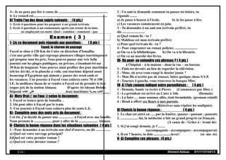 3-- Je ne peux pas lire à cause de ........................................................
4- Le renard est.....................................................................................
B) Traite l'un des deux sujets suivants : : (4 pts.)
1- Ecris 4 questions pour les proposer à un grand écrivain.
2- Ecris 4 questions à un cosmonaute après son retour de la lune.
en employant ces mots: Quel - combien - comment - que
Examen ( 3 )
1- Lis ce document puis réponds aux questions : ( 6 pts )
Fayed, le charme du paysage
Fayed se situe à 120 Km du Caire en direction d'Ismaïlia;
c'est une petite ville qui regroupe plusieurs villages touristiques et
qui propose tous les prix, Vous pouvez passer une très belle
journée sur les plages publiques, ou privées, s'étendant‫تمتد‬ sur
30 Km de longueur. Vous pouvez ainsi profiter des jeux maritimes
tels les Jet ski, et la planche à voile, son tourisme dépend aussi
beaucoup d'Egyptiens qui aiment y passer des week-ends et
les vacances. Une journée à Fayed vous coûtera entre 70 et 100
LE. la meilleure façon de se rendre à Fayed est de prendre le bus
(super jet) de la station Almaza. D'après Al-Ahram Hebdo
Dépend ‫على‬‫تعتمد‬ Jeux maritimes ‫بحرية‬ ‫ألعاب‬
A)- Mets Vrai ou Faux selon le document:-
1. Fayed se trouve près de Ismaïlia. .
2. On peut aller à Fayed par le train.
3- Une journée à Fayed vous coûtera plus de cents L.E.
B)- Complète avec des mots pris du document :
Cet été, j'ai décidé de passer une ................. à Fayed avec ma famille.
Nous prenons le .................... pour y aller de la ...................... Almaza.
II- Choisis la bonne réponse dans les situations suivantes : ( 4 pts )
1 - Pour demander à un écrivain son chef d'oeuvre, on dit .................
a) Quel est votre ouvrage principal?
b)Quel est votre premier roman ?
c) Quel est votre dernier roman ?
2 - Un ami te demande comment tu passes tes loisirs, tu
réponds ........
a) Je passe 6 heures à l'école. b) Je les passe à lire.
c) Les vacances commencent en juin.
3 - Tu demandes à un ami son écrivain préféré, tu
dis ..........................
a) Quel roman lis - tu ?
b) Mahfouz est mon écrivain préféré.
c) Pour quel écrivain lis - tu ?
4 - Pour emprunter un roman policier, ..........................
a) On va à la bibliothèque. b) On va à la librairie.
c) On va au marché des livres.
III- Où peut- on entendre ces phrases ? ( 4 pts )
à l'hôpital – à la maison – dans la rue – au bureau
1 - Finis tes devoirs au lieu de regarder la télévision.
2 - Mme, où avez-vous rangé le dossier jaune ?
3 - Mon fils n'arrête pas de tousser, faites quelque chose S.V.P.
4 - Tournez à gauche, vous trouverez la banque Misr.
IV- A ) Fais comme indiqué entre parenthèses : ( 4 pts )
1 - Demain, Samir va écrire à Pierre. (Commencez par Hier, )
2 - Le président est arrivé au Caire à 16h. (Demain)
3 - La foire … nous sommes allés, était formidable. (pronom relatif)
4 - Hoad a offert ces fleurs à mes parents.
(Réécrivez sans répétez les soulignés)
B) Choisis la bonne réponse : ( 4 pts )
1. Le chat est entré en ..... par la fenêtre. (passer - passant - passent)
2. .................... lui, la médecine a fait un grand progrès en français.
(À cause de - Grâce à - Avant de)
3. Si j'ai congé demain, je t'........
(accompagnais - accompagnes - accompagnerai)
4. Il est 7 heures, tu dois ....................lever! (se -me -te)
V- A) Complète ces phrases : (4 pts.)
( 14 ) Ahmed Abbas 01111510413
 