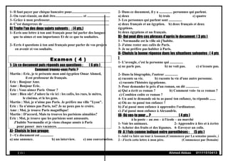 1- Il faut payer par chèque bancaire pour............................................
2- On veut réussir, on doit être............................... et ..........................
3- Grâce à mon professeur....................................................................
4- C'est dangereux de ...........................................................................
B) Traite l'un des deux sujets suivants : : (4 pts.)
1- Ecris une lettre à ton ami français pour lui parler des langues
que tu aimes et son importance Et de ce que tu souhaites.
2- Ecris 4 questions à ton ami français pour parler de vos projets
en avenir et vos souhaits.
Examen ( 4 )
1- Lis ce document puis réponds aux questions : ( 6 pts )
Comment trouvez-vous Paris ?
Martin : Eric, je te présente mon ami égyptien Omar Ahmed,
il est professeur de français.
Eric : Bonjour Amr.
Amr : Bonjour Eric.
Eric : Vous aimez Paris Omar ?
Amr : Bien sûr! J'adore la vie ici : les cafés, les rues, le métro,
le cinéma, et le les gens.
Martin : Moi, je n'aime pas Paris. Je préfère ma ville "Lyon".
Eric : Tu n'aimes pas Paris, toi? Je ne peux pas te croire.
Amr : Moi, je trouve Paris magnifique!
Martin : D'accord, Mais tu trouves les parisiens aimables?
Eric : Moi, je trouve que les parisiens sont amusants.
J'habite Normandie et je viens chaque année à Paris
pour passer mes vacances.
A)- Choisis le bon groupe:
1 - Ce document est ...............
a) une annonce. b) un interview. c) une conversation.
2- Dans ce document, il y a ............... personnes qui parlent.
a) deux b) trois c) quatre
3- Les personnes qui parlent sont ...............
a) deux français et un égyptien. b) deux français et deux
égyptiens.
b) deux égyptiens et un français.
B)- Qui peut dire ces phrases d'après le document: ( 3 pts )
1 - Normandie est la ville où j'habite.
2- J'aime rester aux cafés de Paris.
3- Je ne préfère pas habiter à Paris.
II- Choisis la bonne réponse dans les situations suivantes : ( 4 pts
)
1- L'aveugle, c'est la personne qui ...............
a) ne parle pas. b) ne voit pas. c) n'écoute pas.
2- Dans la biographie, l'auteur ...............
a) raconte sa vie. b) raconte la vie d'une autre personne.
c) raconte l'histoire égyptienne.
3- Pour demander le prix d'un roman, on dit ...............
a) Qui a écrit ce roman ? b) Comment vois- tu ce roman ?
c) Combien coûte ce roman ?
4- Un ami te demande où tu as passé ton enfance, tu réponds .......
a) Où as- tu passé ton enfance ?
b) J'ai passé mon enfance à apprendre l'ordinateur.
c) J'ai passé mon enfance à Alexandrie.
III- Où vas-tu pour ... ? ( 4 pts )
à la poste – au zoo – à l'école – au marché
1- Voir les animaux. 2- Apprendre à lire et à écrire
3- Acheter des fruits et des légumes. 4- Envoyer un colis.
IV- A ) Fais comme indiqué entre parenthèses : (5 pts )
1 -Adel va faire un tour à Assouan.(Commencez par La semaine passée, )
2 - J'écris cette lettre à mon père. (Commencez par Demain)
( 15 ) Ahmed Abbas 01111510413
 
