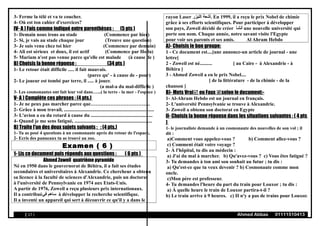 3- Ferme la télé et va te coucher.
4- Où est ton cahier d'exercices?
IV- A ) Fais comme indiqué entre parenthèses : (5 pts )
1- Demain nous irons au stade (Commence par hier)
2- Si, je vais au stade chaque jour (Trouve une question)
3- Je suis venu chez toi hier (Commence par demain)
4- Ali est sérieux et doux, il est actif (Commence par Hoda)
5- Mariam n'est pas venue parce qu'elle est malade (à cause de )
B) Choisis la bonne réponse : (34 pts )
1- Le retour était difficile ..... il fait mauvais.
(parce qu' - à cause de - pour)
2- Le joueur est tombé par terre, il ..... à jouer.
(a mal-a du mal-difficile )
3- Les cosmonautes ont fait leur vol dans…...( la terre - la mer - l'espace )
V- A ) Complète ces phrases : (4 pts.)
1- Je ne peux pas marcher parce que……………………………....
2- Grâce à mon travail, .........................................................................
3- L'avion a eu du retard à cause du ..................................................
4- Quand je me sens fatigué, ...............................................................
B) Traite l'un des deux sujets suivants : : (4 pts.)
1- Tu as posé 4 questions à un cosmonaute après du retour de l'espace,
2- Ecris des panneaux tu as trouvé au zoo.
Examen ( 6 )
1- Lis ce document puis réponds aux questions : ( 6 pts )
Ahmed Zoweil quatrième pyramide
Né en 1950 dans le gouvernorat de Béhira, il a fait ses études
secondaires et universitaires à Alexandrie. Ce chercheur a obtenu
sa licence à la faculté de sciences d'Alexandrie, puis un doctorat
à l'université de Pennsylvanie en 1974 aux Etats-Unis.
A partir de 1976, Zoweil a reçu plusieurs prix internationaux.
Il a contribué‫في‬ ‫ساهم‬ à développer la recherche scientifique.
Il a inventé un appareil qui sert à découvrir ce qu'il y a dans le
rayon Laser ‫الليزر‬ ‫.أشعة‬ En 1999, il a reçu le prix Nobel de chimie
grâce à ses efforts scientifiques. Pour participer à développer
son pays, Zoweil décidé de créer ‫أنشأ‬ une nouvelle université qui
porte son nom. Chaque année, notre savant visite l'Egypte
pour voir ses parents et ses amis. Al Ahram Hebdo
A)- Choisis le bon groupe:
1 - Ce document est....[une annonce-un article de journal - une
lettre]
2 - Zoweil est né.......... [ au Caire - à Alexandrie - à
Béhira ]
3 - Ahmed Zoweil a eu le prix Nobel....
[ de la littérature - de la chimie - de la
chanson ]
B)- Mets Vrai ou Faux selon le document:-
1- Al-Ahram Hebdo est un journal en français.
2- L'université Pennsylvanie se trouve à Alexandrie.
3- Zoweil a obtenu son doctorat en Egypte
II- Choisis la bonne réponse dans les situations suivantes : ( 4 pts
)
1- le journaliste demande à un cosmonaute des nouvelles de son vol ; il
dit :
a)Comment vous appelez-vous ? b) Comment allez-vous ?
c) Comment était votre voyage ?
2- À l'hôpital, tu dis au médecin :
a) J'ai du mal à marcher. b) Qu'avez-vous ? c) Vous êtes fatigué ?
3- Tu demandes à ton ami son souhait au futur ; tu dis :
a) Qu'est-ce que tu veux devenir ? b) Cosmonaute comme mon
oncle.
c)Mon père est professeur.
4- Tu demandes l'heure du part du train pour Louxor ; tu dis :
a) À quelle heure le train de Louxor partira-t-il ?
b) Le train arrive à 9 heures. c) II n'y a pas de trains pour Louxor.
( 17 ) Ahmed Abbas 01111510413
 