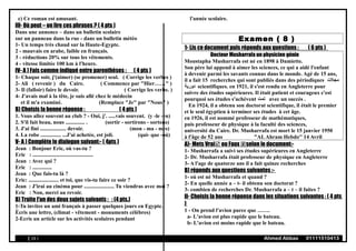 c) Ce roman est amusant.
III- Où peut – on lire ces phrases ? ( 4 pts )
Dans une annonce – dans un bulletin scolaire
sur un panneau dans la rue - dans un bulletin météo
1- Un temps très chaud sur la Haute-Egypte.
2 - mauvais en arabe, faible en français.
3 - réductions 20% sur tous les vêtements.
4 - vitesse limitée 100 km à l'heure.
IV- A ) Fais comme indiqué entre parenthèses : ( 4 pts )
1- Chaque soir, j'(aimer) (se promener) seul. ( Corrige les verbes )
2- Ali ( revenir ) du Caire. ( Commence par "Hier……" )
3- Il (falloir) faire le devoir. ( Corrige les verbe. )
4- J'avais mal à la tête, je suis allé chez le médecin
et il m'a examiné. (Remplace "Je" par "Nous" )
B) Choisis la bonne réponse : ( 4 pts )
1. Vous allez souvent au club ? - Oui, j'. .....vais souvent. (y -le -en)
2. S'il fait beau, nous .............. . (sortir - sortirons - sortons)
3. J'ai fini ................... devoir. (mon - ma - mes)
4. La robe ............... ...J'ai achetée, est joli. (qui- que -où)
V- A ) Complète le dialogue suivant:- ( 4pts )
Jean : Bonjour Eric, où vas-tu ?
Eric : ............................................
Jean : Avec qui ?
Eric : ..............
Jean : Que fais-tu là ?
Eric: ...................... et toi, que vis-tu faire ce soir ?
Jean : J'irai au cinéma pour ...................... Tu viendras avec moi ?
Eric : Non, merci au revoir.
B) Traite l'un des deux sujets suivants : : (4 pts.)
1-Tu invites un ami français à passer quelques jours en Egypte.
Écris une lettre, (climat - vêtement - monuments célèbres)
2-Ecris un article sur les activités scolaires pendant
l'année scolaire.
Examen ( 8 )
1- Lis ce document puis réponds aux questions : ( 6 pts )
Docteur Musharrafa un physicien génie
Moustapha Musharrafa est né en 1898 à Damiette.
Son père lui append à aimer les sciences, ce qui a aidé l'enfant
à devenir parmi les savants connus dans le monde. Agé de 15 ans,
il a fait 15 recherches qui sont publiés dans des périodiques ‫مجل ت‬
‫دورية‬ scientifiques. en 1921, il s'est rendu en Angleterre pour
suivre des études supérieures. Il était patient et courageux c'est
pourquoi ses études s'achèvent ‫تمت‬ avec un succès .
En 1924, il a obtenu son doctorat scientifique, il était le premier
et le seul égyptien à terminer ses études à cet âge.
en 1926, il est nommé professeur de mathématiques,
puis professeur de physique à la faculté des sciences,
université du Caire. Dr. Musharrafa est mort le 15 janvier 1950
à l'âge de 52 ans "ALAhram Hebdo'' 14 Avril
A)- Mets Vrai ou Faux selon le document:-
1- Musharrafa a suivi ses études supérieures en Angleterre
2- Dr. Musharrafa était professeur de physique en Angleterre
3- A l'age de quatorze ans il a fait quinze recherches
B) réponds aux questions suivantes :-
1- où est né Musharrafa et quand ?
2- En quelle année a – t- il obtenu son doctorat ?
3- combien de recherches Dr. Musharrafa a – t – il faites ?
II- Choisis la bonne réponse dans les situations suivantes : ( 4 pts
)
1 - On prend l'avion parce que …….
a- L'avion est plus rapide que le bateau.
b- L'avion est moins rapide que le bateau.
( 19 ) Ahmed Abbas 01111510413
 