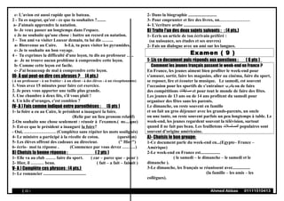 c- L'avion est aussi rapide que le bateau.
2 - Tu es nageur, qu'est - ce que tu souhaites ?........
a- J'aimais apprendre la natation.
b- Je veux passer un longtemps dans l'espace.
c Je ne souhaite qu'une chose : battre un record en natation.
3 - Ton ami va visiter Louxor demain, tu lui dis ……..
a- Bienvenue au Caire. b-Là, tu peux visiter les pyramides.
c- Je te souhaite un bon voyage.
4 - Tu exprimes la difficulté d'une leçon, tu dis au professeur …..
a- Je ne trouve aucun problème à comprendre cette leçon.
b- Comme cette leçon est facile.
c- J'ai beaucoup de mal à comprendre cette leçon.
III- À qui peut-on dire ces phrases ? (4 pts.)
( à un professeur - à un fruitier - à un client - à des élèves - à un réceptionniste)
1. Vous avez 15 minutes pour faire cet exercice.
2. Je peux vous apporter une taille plus grande.
3. Une chambre à deux lits, s'il vous plaît !
4. Un kilo d'oranges, c'est combien ?
IV- A ) Fais comme indiqué entre parenthèses : (6 pts )
1- la foire a eu au Caire, le président a inauguré la foire.
(Relie par un lieu pronom relatif)
2-On souhaite une chose seulement : réussir à l'examen.( ne....que)
3- Est-ce que le président a inauguré la foire?
- Oui, …………………. (Complétez sans répéter les mots soulignés)
4- Le ministre a participé à la récolte de coton. (question)
5- Les élèves offrent des cadeaux au directeur. (" Hier")
6- écris- moi ta réponse . (Commence par vous devez ………)
B) Choisis la bonne réponse : ( 2 pts )
1- Elle va au club ……. faire du sport. ( car – parce que – pour )
2- Hier, il ……… beau. ( fait – a fait – faisait )
V- A ) Complète ces phrases : (4 pts.)
1- Le romancier .......................................
2- Dans la biographie ..........................
3- Pour emprunter et lire des livres, on…………………
4- L'écriture arabe ..................................
B) Traite l'un des deux sujets suivants : : (4 pts.)
1- Ecris un article de ton écrivain préféré :
(sa naissance, ses études et ses œuvres)
2- Fais un dialogue avec un ami sur les langues.
Examen ( 9 )
1- Lis ce document puis réponds aux questions : ( 6 pts )
Comment les jeunes français passent le week-end en France ?
En France, les jeunes aiment bien profiter le week-end pour
s’amuser, sortir, faire les magasins, aller au cinéma, faire du sport,
se reposer, lire et écouter la musique. Le samedi, est souvent
l’occasion pour les sportifs de s’entraîner ‫يتدرب‬ ou de faire
des compétitions ‫مسابقا ت‬ et pour tout le monde de faire des fêtes.
Les jeunes de 13 ans ou de 14 ans profitent du samedi pour
organiser des fêtes sans les parents.
Le dimanche, on reste souvent en famille
et on fait un gros déjeuner avec les grands-parents, un oncle
ou une tante, on reste souvent parfois un peu longtemps à table. Le
week-end, les jeunes regardent souvent la télévision, surtout
quand il ne fait pas beau. Les feuilletons ‫المسلسل ت‬ populaires sont
souvent d’origine américaine.
A)- Choisis le bon groupe:
1-Ce document parle du week-end en...(Egypte– France –
Amérique)
2-Le week-end en France est..................
( le samedi – le dimanche – le samedi et le
dimanche ).
3-Le dimanche, les français se réunissent avec................
(la famille – les amis – les
collègues).
( 20 ) Ahmed Abbas 01111510413
 