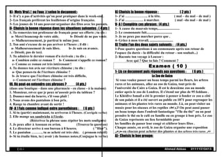 B)- Mets Vrai ou Faux selon le document:-
1- Il n’y a pas d’activités qu’on peut pratiquer dans le week-end.
2- Les français préfèrent les feuilletons d’origine française.
3- Les jeunes de 14 ans peuvent organiser des fêtes avec les parents.
II- Choisis la bonne réponse dans les situations suivantes : ( 4 pts )
1. Tu remercies ton professeur de français pour ses efforts ; tu dis :
a- Merci beaucoup de votre aide. b- Désolé de ne pas venir.
c- Malheureusement, je partirai le même jour.
2. Ton ami s'excuse de ne pas arriver à l'heure ; il dit :
a- Malheureusement Je suis libre. b- Je suis en avance.
c- Désolé, pas de taxi.
3. Tu admires le dernier roman d'n écrivain ; tu dis ;
a- Combien coûte ce roman ? b- Comment s'appelle ce roman?
c- Comme ce roman est très intéressant !
4. Tu donnes ton avis sur récriture chinoise ; tu dis :
a- Que penses-tu de l'écriture chinoise ?
b- Je trouve que l'écriture chinoise est très difficile,
c- Comment est l'écriture chinoise ?
III. Où peut-on entendre ces phrases ? (4 pts.)
(dans une boutique - dans une pharmacie - en classe - à la maison)
1. Monsieur, est-ce que je peux m'asseoir près du tableau ?
2. Donnez-moi du beurre, s'il vous plaît !
3. Nous avons des pantalons à bon prix.
4. Range ta chambre avant de sortir !
IV- A ) Fais comme indiqué entre parenthèses : ( 6 pts )
1. Si tu (partir) maintenant, tu arriveras à l'heure. (Corrigele verbe)
2. Elle mange ses sandwichs à l'école.
(Réécrivez la phrase sans répéter les mots soulignés)
3. Je peux aller à Assouan en avion. (Trouvez la question)
4. Le directeur arrive à son bureau à 8 heures. ( "Hier").
5. Le pantalon ………, tu as acheté est très chic. ( pronom relatif)
6- Si tu étudie bien, tu ( avoir ) de bonnes notes.(Conjugue le verbe)
B) Choisis la bonne réponse : ( 2 pts )
1- J’ai ……………….. à la tête. ( mal – du mal – de mal )
2- J’ai ……………. à marcher. ( mal –du mal – de mal )
V- A ) Complète ces phrases : (4 pts.)
1- À cause du mauvais temps,.........................
2- Le cosmonaute fait..............................
3- Je ne peux pas marcher parce que .
4- Grâce à mon travail, ...........................
B) Traite l'un des deux sujets suivants : : (4 pts.)
1-Pose quatre questions à un cosmonaute après son retour de
l'espace (la durée - la difficulté du retour - son souhait...)
2- Raconte ton voyage à Louxor :
Avec qui ? Que tu fais ? Comment ?
Examen ( 10 )
1- Lis ce document puis réponds aux questions : ( 6 pts )
Le Zoo de Guiza
Si vous voulez passer un beau temps parmi les fleurs, les arbres
rares et les animaux, allez au zoo de Guiza, tout près de
l'université du Caire a Guiza. Il est le deuxième zoo au monde
entier après le zoo de Londres. Il s'étend sur plus de 95 feddans .
Le Khédive Ismail a été le premier à penser à fonder ce zoo a côté
de son palais et il a été ouvert au public en 1871 pour regrouper les
animaux et les plantes très rares au monde. Là, on peut visiter un
musée pour les oiseaux et les reptiles ‫الزواحف‬ On peut aussi passer
un beau temps dans l'endroit fantastique "l'île du thé" ou on peut
prendre le thé ou le café en famille ou en groupe à bon prix. Le zoo
de Guiza représente un lieu formidable pour
les familles de passer leur congé et célébrer leurs fêtes .
Chaque année, en avril, le zoo de Guiza organise une exposition
‫معرض‬ ou chacun peut acheter des plantes et des arbres très rares ‫نادر‬
A)- Choisis le bon groupe:
( 21 ) Ahmed Abbas 01111510413
 