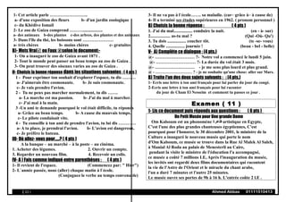 1- Cet article parle ……………………..
a- d'une exposition des fleurs b- d'un jardin zoologique
c- du Khédive Ismail
2- Le zoo de Guiza comprend ………..................
a- des animaux b-des plantes c-des arbres, des plantes et des animaux
3- Dans l'île du thé, les boissons sont …………………
a- très chères b- moins chères c- gratuites
B)- Mets Vrai ou Faux selon le document:-
1- On a inauguré le zoo de Guiza avant 1871 .
2- Tout le monde peut passer un beau temps au zoo de Guiza .
3- On peut trouver des oiseaux varies au zoo de Guiza .
II- Choisis la bonne réponse dans les situations suivantes : ( 4 pts )
1 - Pour exprimer ton souhait d'explorer l'espace, tu dis ………
a- J'aimerais être cosmonaute. b- Je suis cosmonaute.
c- Je vais prendre l'avion.
2 - Tu ne peux pas marcher normalement, tu dis …….
a- La marche est ma passion. b- J'ai du mal à marcher.
c- J'ai mal à la main.
3 -Un ami te demande pourquoi le vol était difficile, tu réponds
a- Grâce au beau temps. b- A cause du mauvais temps.
c- Le pilote conduisait vite.
4 - Tu conseille à ton ami de prendre l'avion, tu lui dis …………
a- A ta place, je prendrai l'avion. b- L'avion est dangereux.
c- Je préfère le bateau.
III- Où allez- vous pour.....? ( 4 pts )
A la banque – au marché – à la poste – au cinéma.
1. Acheter des légumes. 2. Ouvrir un compte.
3. Regarder un nouveau film. 4. Recevoir un colis.
IV- A ) Fais comme indiqué entre parenthèses : ( 4 pts )
1- Il revient de l'espace. (Commencez par: " Hier")
2- L`année passée, nous (aller) chaque matin à l`école.
(Conjuguez le verbe au temps convenable)
3- Il ne va pas à l`école……. sa maladie. (car– grâce à– à cause de)
4- Il a terminé ses études supérieures en 1962. ( pronom personnel )
B) Choisis la bonne réponse : ( 4 pts )
1. J'ai du mal................. conduire la nuit. (en - à- sur)
2.................. as-tu mal ? (Qui -Où- Qu')
3. Tu dois ................. coucher tôt. (te -se- vous)
4. Quelle ................. journée ! (beau - bel - belle)
V- A) Complète ce dialogue : (4 pts.)
@- ……………………… ?- Notre vol a commencé le lundi 5 juin.
@- ……………………… ?- La durée du vol était 3 mois.
@- ……………………… - je me sens plus lourd et plus grand.
@ - ……………………… ? - je ne souhaite qu'une chose: aller sur Mars.
B) Traite l'un des deux sujets suivants : : (4 pts.)
1- Ecris une lettre à ton ami français pour lui parler du jour du congé.
2-Ecris une lettre à ton ami français pour lui raconter
du jour de Cham El Nesseim et comment tu passes ce jour .
Examen ( 11 )
1- Lis ce document puis réponds aux questions : ( 6 pts )
Un Petit Musée pour Une grande Dame
Om Kalsoum est un phonomène ‫ظاهرة‬ artistique en Egypte,
C'est l'une des plus grandes chanteuses égyptiennes, C'est
pourquoi pour l'honorer, le 30 décembre 2001, le ministre de la
Culture a inauguré le nouveau musée qui porte le nom
d'Om Kalsoum, ce musée se trouve dans la Rue Al Malek Al Saleh,
à Manial Al Roda au palais de Menesterli au Caire,
pendant la visite le ministre de l'éducation l'a accompagné,
ce musée a coûté 7 millions LE, Après l'inauguration du musée,
les invités ont regardé deux films documentaires qui racontent
la vie de l'Astre de l'Orient et le miracle du chant arabe,
l'un a duré 7 minutes et l'autre 25 minutes.
Le musée ouvre ses portes de 9h à 16 h. L'entrée coûte 2 l.E .
( 22 ) Ahmed Abbas 01111510413
 