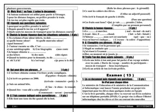 plusieurs gouvernorats.
A)- Mets Vrai ou Faux selon le document:-
1-le bateau seulement est utilisé pour partir à l'étranger.
2-pour les distance longues, on préfère prendre le train.
3-le toc-toc est plus rapide que train.
(B) réponds aux questions suivantes:
1-pourquoi on préfère prendre le métro?
2-Depuis quand le toc-toc a-t-il apparu?
3-Quels sonts les moyens de transport pour les distances courtes?
II- Choisis la bonne réponse dans les situations suivantes : ( 4 pts )
1-Tu exclames d'une odeur infecte, tu dois ……………….
a) quelle bonne odeur! b) quelle mauvaise odeur!
c)quel bonneur!
2- l'auteur raconte sa ville. C'est ……………………
a) une autobiographie b) Une biographie c)une conte
3-la langue chinoise a ………………..
a) des letters b) des mots c)des signes
4-Quand tu insistes pour ta demande, tu dis ……………..
a) oh! Là là! b) c'est trop! c)je peux te le dire!
III- Qui peut dire ces phrases ... ? ( 4 pts )
1-L'écriture chinoise comme l'écriture arabe compliques.
(Égyptien - français - chinois)
2-j'ai écrit ces poèmes en 2000.
(écrivain - romancier - poète) 3-
je Suis un animal bête.
(L'âne – le chien – le renard)
4-Quand êtes –vous allé a cette planète?
(Cosmonaute – savent – journaliste)
IV- A ) Fais comme indiqué entre parenthèses : ( 4 pts )
1-Elle tient une tasse du the quand elle la boit.
(Relie les deux phrases par : le gérondif)
2-Ce sont les cahiers des élèves.
(Utilise un adjectif possessif)
3-On écrit le français de gauche à droite.
(Pose une question)
4-Ces fruits sont bons? -Qui, je vais ……. prendre 2 kilos.
(Complète par un pronom personnel)
B) Choisis la bonne réponse : ( 4 pts )
1-il a ……….à marcher. ( mal – du mal - de mal )
2-Avant –hier, il ……….chaud. ( fait - a fait - faisait )
3-l'hôtesse …………nous sert est souriante (qui – que – ou )
4-(ça m'énerve!) indique… ( L'excuse – la colère –l'opposition)
V- A ) Complète ces phrases : (4 pts.)
1-le romancier, c'est la personne qui……………………………..
2-Magdi ne souhaite que ………………………………………….
3-j'ai réussi à l'examen ……………..……………………………..
4-Hier, au moment où je jouais, je………………….……………..
B) Traite l'un des deux sujets suivants : : (4 pts.)
1-Ecris une lettre à ton ami pour lui parler d'un voyage scolaire
avec tes amis. ( Durée du voyage – nombre de participants –
moyen de transport – lieux touristiques).
2-Ecris un article de ton écrivain préfère.
Examen ( 13 )
1- Lis ce document puis réponds aux questions : ( 6 pts )
Un iPad pour chaque élève
Le ministère de l'éducation et le ministère de la Communication
et Informatique vont lancer l'année prochaine un projet très
important pour les élèves dans quelques écoles en Egypte
C'est le livre portable, chaque élève va recevoir ses livres scolaires
sur un téléphone portable (IPAD). Ce projet vise à effacer l'illettré
informatique chez les élèves et être au courant des nouvelles
( 24 ) Ahmed Abbas 01111510413
 