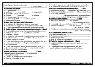 technologiques dans le monde entier.
Al-Ahram Hebdo
A)- Choisis le bon groupe:
1- Ce document est ………..
a- une lettre b- un article c- une publicité
2- On peut lire ce texte dans un journal ………..
a- français b- anglais c- égyptien
3- Ce document parle d' …………….
a- un téléphone portable b- un livre portable
c- une télévision portable
B)- Mets Vrai ou Faux selon le document:-
1- Le ministère de l'éducation va lancer ce projet seul.
2- Tous les élèves en Egypte vont recevoir leurs livres sur l'iPad.
3- Ce projet aidera les élèves à effacer leur illettré informatique.
II- Choisis la bonne réponse dans les situations suivantes : ( 4 pts )
1- Tu as mal à l'estomac, tu vas chez le médecin, tu lui dis …………
a- j'ai du mal à voir. b- j'ai du mal à marcher.
c- j'ai du mal à manger
2- Le professeur te demande le travail du cosmonaute, tu lui dis …….
a- il conduit un avion. b- il fait des vols dans l'espace.
c- il fait des voyages à l'étranger.
3- Tu étais absent hier, tes amis te demandent pourquoi, tu leur dis …
a- à cause de ma maladie. b- grâce à ma maladie.
c- car j'étais à l'école.
4- Un ami te demande ton souhait après les examens , tu dis ……..
a- Que feras-tu après les examens? b- Je suis allé au club.
c- Je veux passer une semaine à Paris.
III- A qui peut-on dire ces phrases ? ( 4 pts )
{ à un astronaute – à un touriste – à un réceptionniste –
à un pharmacien }
1- Combien de jours passerez-vous en Egypte ?
2- Votre vol a-t-il réalisé ses buts ?
3- Monsieur! Apportez-moi le petit-déjeuner dans ma chambre.
4- Je voudrais un désinfectant et une boite de ce sirop. S.V.P.
IV- A ) Fais comme indiqué entre parenthèses : ( 4 pts )
1- Demain, j'irai à Paris. { Commence par : Hier, nous ……. }
2- J'aime regarder les films américains. { Trouve la question }
3- Tu as acheté cette veste ?
{ Réponds sans répéter les mots soulignés }
4- Louxor est une très belle ville égyptienne. { Utilise : la plus }
B) Choisis la bonne réponse : ( 4 pts )
1- Il n'a pas eu d'accident ……… son attention.
{ car – à cause de – grâce à }
2- Mon ami, je vais ……… écrire une lettre. { l' – lui – le }
3- J'ai révisé mes leçons ………. faire mes exercices.
{ de – avant de – ensuite }
4- Pour être en bonne santé, ………. les conseils de ton médecin.
{ suis – suivez – suivent }
V- A ) Complète ces phrases : (4 pts.)
1- Je suis inquiet parce que ………………………………………….
2- Pendant sa visite, le ministre ……………………………………..
3- Ne traverse pas la rue …………………………………………….
4- Avant de prendre le train, on doit ……………………………….
B) Traite l'un des deux sujets suivants : : (4 pts.)
1- Imagine un dialogue avec un cosmonaute après son retour
de l'espace.
2- La semaine dernière, tu étais malade et tu es allé
chez le médecin. Ecris le dialogue avec le médecin.
( 25 ) Ahmed Abbas 01111510413
 