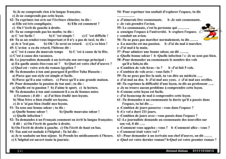 b) Je ne comprends rien à la langue française.
c) Je ne comprends pas cette leçon.
42- Tu exprimes ton avis sur l'écriture chinoise; tu dis :
a) Elle est très compliquée. b) Elle est comment ?
c) On l 'écrit de gauche à droite.
43- Tu ne comprends pas les maths; tu dis :
a) C 'est facile ! b) C 'est simple ! c) C 'est difficile !
44- Tu as un rendez-vous important et il n'y a pas de taxi; tu dis :
a) Je n 'irai pas. b) Oh ! Je serai en retard. c) Ça va bien !
45- L'avion a eu du retard, l'hôtesse dit :
a) C 'est à cause du mauvais temps b) C 'est à cause de la fête.
c) C'est à cause des vacances.
46- Le journaliste demande à un écrivain son ouvrage principal :
a) En quelle année êtes-vous né ? b) Quel est votre chef d'œuvre ?
c) Quel est - votre avis du roman égyptien ?
48- Tu demandes à ton ami pourquoi il préfère Taha Hussein :
a) Parce que son style est simple et facile.
b) Parce qu'il a une voiture. c) Parce qu'il a une grande maison.
49- Pour demander la passion de ton ami ; tu dis :
a) Quelle est ta passion ? b) J'aime le sport. c) la lecture.
50- Tu demandes à ton ami comment il a eu de bonnes notes
à l'examen ; il dit : a) J'ai bien étudié mes leçons.
b) Mon frère a bien étudié ses leçons.
c) Je n 'ai pas bien étudié mes leçons.
51- Tu sens une bonne odeur ; tu dis :
a) Quelle bonne odeur ! b) Quelle mauvaise odeur !
c) Quelle infection !
52- Tu demandes à un Français comment on écrit la langue française;
il dit : a) On l'écrit de gauche à droite.
b) On l'écrit de droite à gauche. c) On l'écrit de haut en bas.
53- Ton ami est malade à l'hôpital ; Tu lui dis :
a) Je te souhaite un bon séjour. b) Prends les médicaments à l'heure.
c) L'hôpital est ouvert toute la journée.
54- Pour exprimer ton souhait d'explorer l'espace, tu dis
……………
a -J'aimerais être cosmonaute. b -Je suis cosmonaute.
c -Je vais prendre l'avion.
55- Le cosmonaute, c'est la personne qui ……….
a -enseigne l'espace à l'université. b -explore l'espace.
c -conduit un avion.
56 -Tu ne peux pas marcher normalement, tu dis …….
a -La marche est ma passion. b -J'ai du mal à marcher.
c -J'ai mal à la main.
57 -Pour admirer une bonne odeur, on dit ……..
a -Quelle bonne odeur ! b -Quelle infection ! c -Je ne sens pas bien.
58 -Pour demander au cosmonaute le nombre des vols
qu'il a faits,tu dis
a -Combien de vols feras - tu ? b -J'ai fait 5 vols.
c -Combien de vols avez - vous faits ?
59 -Tu ne peux pas lire la nuit, tu vas dire au médecin …..
a -J'ai mal au dos. b -J'ai mal aux yeux. c -J'ai mal aux oreilles.
60 -Tu exprimes la difficulté d'une leçon, tu dis au professeur …..
a -Je ne trouve aucun problème à comprendre cette leçon.
b -Comme cette leçon est facile.
c -J'ai beaucoup de mal à comprendre cette leçon.
61 -Tu demandes à un cosmonaute la durée qu'il a passée dans
l'espace, tu lui dis …
a -Combien de jours passerez - vous dans l'espace ?
b -Ce vol a duré 211 jours.
c -Combien de jours avez - vous passés dans l'espace ?
62 -Le journaliste demande au cosmonaute des nouvelles sur
son vol, il dit …..
a -Comment vous appelez - vous ? b -Comment allez - vous ?
c -Comment était votre vol ?
63 - Pour demander à un écrivain son chef d'œuvre, on dit …….
a -Quel est votre dernier roman? b-Quel est votre premier roman ?
( 3 ) Ahmed Abbas 01111510413
 