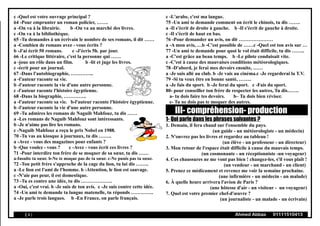 c -Quel est votre ouvrage principal ?
64 -Pour emprunter un roman policier, …….
a -On va à la librairie. b -On va au marché des livres.
c -On va à la bibliothèque.
65 -Tu demandes à un écrivain le nombre de ses romans, il dit ……
a -Combien de romans avez - vous écrits ?
b -J'ai écrit 50 romans. c -J'écris 5h. par jour.
66 -Le critique littéraire, c'est la personne qui ……
a -joue un rôle dans un film. b -lit et juge les livres.
c -écrit pour un journal.
67 -Dans l'autobiographie, …………..
a -l'auteur raconte sa vie.
b -l'auteur raconte la vie d'une autre personne.
c -l'auteur raconte l'histoire égyptienne.
68 -Dans la biographie, …………..
a -l'auteur raconte sa vie. b-l'auteur raconte l'histoire égyptienne.
b -l'auteur raconte la vie d'une autre personne.
69 -Tu admires les romans de Naguib Mahfouz, tu dis ……
a -Les romans de Naguib Mahfouz sont intéressants.
b -Je n'aime pas lire les romans.
c -Naguib Mahfouz a reçu le prix Nobel en 1988.
70 -Tu vas au kiosque à journaux, tu dis ……..
a -Avez - vous des magazines pour enfants ?
b -Que voulez - vous ? c -Avez - vous écrit ces livres ?
71 -Pour interdire ton frère de se moquer de sa sœur, tu dis ……
a-Insulte ta sœur. b-Ne te moque pas de ta sœur. c-Ne punis pas ta sœur.
72 -Ton petit frère s'approche de la cage du lion, tu lui dis ……..
a -Le lion est l'ami de l'homme. b -Attention, le lion est sauvage.
c -N'aie pas peur, il est domestique.
73 -Tu es contre une idée, tu dis ……………….
a -Oui, c'est vrai. b -Je suis de ton avis. c -Je suis contre cette idée.
74 -Un ami te demande ta langue matenelle, tu réponds …………..
a -Je parle trois langues. b -En France, on parle français.
c -L'arabe, c'est ma langue.
75 -Un ami te demande comment on écrit le chinois, tu dis …….
a -Il s'écrit de droite à gauche. b -Il s'écrit de gauche à droite.
c -Il s'écrit de haut en bas.
76 -Pour demander un avis, on dit …………………
a -A mon avis, …b -C'est possible de ……c -Quel est ton avis sur …
77 -Un ami te demande pour quoi le vol était difficile, tu dis ……..
a -C'est grâce au beau temps. b -Le pilote conduisait vite.
c -C'est à cause des mauvaises conditions météorologiques.
78 -D'abord, je ferai mes devoirs ensuite, ……
a -Je suis allé au club. b -Je vais au cinéma.c -Je regarderai la T.V.
79 -Si tu veux être en bonne santé, ……..
a -Je fais du sport. b -Je ferai du sport. c -Fais du sport.
80- pour conseiller ton frère de respecter les autres, Tu dis…….
a- tu dois faire tes devoirs. b– Tu dois bien réviser.
c- Tu ne dois pas te moquer des autres.
III- compréhension- production
1- Qui parle dans les phrases suivantes ?
1. Demain, il fera chaud sur l'ensemble du pays.
(un guide - un météorologiste - un médecin)
2. N'ouvrez pas les livres et regardez au tableau !
(un élève - un professeur - un directeur)
3. Mon retour de l'espace était difficile à cause du mauvais temps.
(un cosmonaute - un réceptionniste -un voyageur)
4. Ces chaussures ne me vont pas bien ! changez-les, s'il vous plaît !
(un vendeur - un marchand - un client)
5. Prenez ce médicament et revenez me voir la semaine prochaine.
(une infirmière - un médecin - un malade)
6. À quelle heure arrivera l'avion de Paris ?
(une hôtesse d'air - un visiteur - un voyageur)
7. Quel est votre premier chef-d'œuvre ?
(un journaliste - un malade - un écrivain)
( 4 ) Ahmed Abbas 01111510413
 