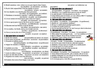 8. Désolé monsieur, votre voiture ne sera pas réparée dans 2 jours.
(un chauffeur - un mécanicien - un client)
9. Pas de visite aujourd'hui, l'état du malade est grave.
(un médecin - un père - un malade)
10. Une chambre avec douche pour deux personnes.
(un client - un réceptionniste - un vendeur)
11 Mesdames et messieurs, regardez ! voilà les Pyramides!
(un touriste - un guide - un réceptionniste)
12. Je me sentais très lourd après mon retour de l'espace.
(un guide - un cosmonaute - un touriste)
13. Est-ce que je peux trouver des livres sur les voyages ?
(un libraire - un bibliothécaire - un lecteur)
14. Raconte-moi une histoire avant de dormir.
(un enfant - une grand-mère - une mère)
15. Les maths, c'est facile, mais je me trompe souvent.
(un élève - un professeur - un directeur)
16. Pouvez-vous me dire où se trouve la poste ?
(un guide - un passant - un employé)
2- Qui peut faire ce travail ?
1. Écrire des romans. (un journaliste-un auteur- un acteur)
2. Écrire pour un journal. (un directeur - un lecteur - un journaliste)
3. Présenter le bulletin météo.
(un météorologiste - un téléspectateur - un professeur)
4. Soigner les malades à l'hôpital.
(une infirmière - un médecin - un malade)
5. Conduire un avion. (un chauffeur- un pilote - une hôtesse)!
6. Réparer les pannes des voitures.
(un technicien - un mécanicien - un client)
7. Vendre les billets à la gare. (un guichetier- un spectateur - un voyageur)
8. Jouer un rôle dans un film. (un joueur- un acteur- un romancier)
9. Organiser les rendez-vous d'un directeur.
(une secrétaire - un guide - un patron)
10.Traduire des textes d'une langue à une autre.
(un auteur- un traducteur- un
journaliste)
3- Qui peut dire ces phrases ?
[Un journaliste – Un garçon – Un Client – Un voyageur]
1- Monsieur, s.v.p. à quelle heure part le train de Tanta?
2- Le plat du jour, c'est du poisson avec du riz.
3- Cinq timbres pour la France, ça vous coûtera 300 P .T madame.
4- J'aimerais bien visiter Louxor et Assouan.
4 - Qui peut dire ces phrases
[Un vendeur – Un médecin – Un journaliste – Un professeur]
1- Quelle est - votre pointure madame?
2- Prenez ce médicament pendant quatre jours.
3- Combien de maths jouais-tu?
4- Tu n'as pas fait ton devoir? Je vais t'envoyer chez le directeur.
5 - Qui peut dire ces phrases
[ Un professeur – Une mère – Un client – Un mécanicien]
1- Mon enfant! Ne tarde pas le soir. 2- C'est combien ce T-shirt ?
3- Bravo Ahmed ! Tu as 10 sur 10 dans l'exercice.
4- Monsieur! Votre voiture sera réparée demain.
6 - Qui peut dire ces phrases
[ Un père – Un fils – Un journaliste – Un pharmacien]
1- Je n'arrive pas à faire le devoir, aide-moi maman.
2- Madame, excusez-moi, je n'ai plus de ce médicament.
3- N'aie pas peur! Le Coeur est bon.
4- Cesse de faire du bruit et fais ton devoir
7 - Qui peut dire ces phrases
[Un médecin –Un touriste – Un réceptionniste – Un speaker]
1- Notre hôtel est bon marché ‫رخيص‬ et donne ‫یطل‬ sur la mer.
2- Quelle civilisation! Je veux découvrir tous les monuments.
3- Combien de films tournez-vous?
4- Ce n'est pas grave, votre fils a un peu de fièvre.
( 5 ) Ahmed Abbas 01111510413
 