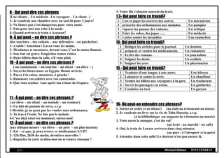 8 - Qui peut dire ces phrases
[Une cliente – Un médecin –Un voyageur – Un client - ]
1- Je voudrais une chambre avec un seul lit pour 3 jours?
2- Ne fumez pas c'est dangereux pour votre santé.
3- Fais pour moi une robe à la mode.
4- Quand arrivera-le train à Assouan?
9- À qui peut – on dire ces phrases ?
[des touristes – des enfants – une infirmière – un guichetier]
1- A table ! Attention ! Lavez-vous les mains.
2- Mesdames et messieurs, devant vous, C'est la statue Ramsès
3- Son état est grave. Empêchez toutes visites.
4- Deux billets dans la salle, s'il vous plait.
10 - À qui peut – on dire ces phrases ?
[ un cosmonaute – un touriste – un client – un élève – ]
1- Soyez les bienvenues en Egypte. Bonne arrivée.
2- Payez à la caisse, monsieur, à gauche !
3- Ramassez vos cahiers avec vos camarades.
4- Que vous sentiez- vous après ton retour de l'espace.
11 - À qui peut – on dire ces phrases ?
[ un élève – un client – un malade – un vendeur]
1- Un kilo de pomme de terre, s.v.p
1-Désolée, je ne peux pas les vendre sans ordonnance.
3- Tu iras à l'école, Ne fais pas le malade.
4-C'est déjà réservée monsieur, suivez-moi!
12- À qui peut – on dire ces phrases ?
[aux téléspectateurs – un élève – un père – un pharmacien]
1- Est – ce que, je peux trouve ce médicament S.V.P?
2- 12h film, 2h30 du matin, dernières nouvelles !
2- Regardez la carte et dites-moi où se trouve Assouan ?
3- Votre fils s'absente souvent du lycée.
1 3- Qui peut faire ce travail?
1 Lire et juger les oeuvres des autres. Un mécanicien
2 prescrire des ordonnances aux malades. Un pompier
3 réparer les pannes des voitures. Un critique
4 Faire les robes, des jupes ….. Un médecin
5 Lutter contre les incendies. Une couturière
14- Qui peut faire ce travail?
1 Rédiger les articles pour le journal. Un dentiste
2 préparer et vendre les médicaments. Un romancier
3 Ecrire des romans. Un journaliste
4 Soigner les dents. Un oculiste
5 Soigner les yeux Un pharmacien
15 - Qui peut faire ce travail?
1 Traduire d'une langue à une autre. Une hôtesse
2 Labourer et semer la terre. Un chauffeur
3 Vendre les billets aux voyageurs à la gare. Un traducteur
4 Servir les passagers en avion. Un guichetier
5 Conduire un taxi. Un garçon
16- Où peut-on entendre ces phrases?
1. Sortez en ordre et en silence! (au club-au restaurant-en classe)
2. Je voudrais un livre sur la vie de Taha Hussein, s.v.p.
(à la bibliothèque -au magasin de vêtements-au musée)
3. Trois euros la mangue, c'est du vol!
(au lycée - au marché - ou café)
4. Oui, le train de Louxor arrivera dans cinq minutes.
(au port - à l'aéroport -à la gare)
5. Attendez dans cette salle! Le docteur n'est pas encore là.
( 6 ) Ahmed Abbas 01111510413
 