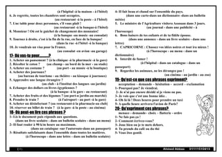 (à l'hôpital -à la maison - à l'hôtel)
6. Je regrette, toutes les chambres sont occupées.
(au restaurant -à la poste - à l'hôtel)
7. Une table pour deux personnes, s'il vous plaît !
(au restaurant -à la banque-à l'hôtel)
8. Monsieur ! Où est le guichet de changement des monnaies!
(à la banque -au musée -au consulat)
9. Tournez à droite, c'est à la fin de la rue, en face de la banque!
(dans la rue -à l'hôtel -à la banque)
10. Je voudrais un visa pour la France.
(au consulat -en avion -au garage)
17- Où vas-tu pour............?
1. Acheter un pansement ? (à la clinique -à la pharmacie -à la gore)
2. Récolter le coton ? (au champ - au bord de la mer - au stade)
3. Acheter un costume ? (au port - au musée -à la boutique)
4. Acheter des journaux?
(au bureau de tourisme - au théâtre - au kiosque à journaux)
5. Apprendre une langue étrangère ?
(au club - à l'institut des langues -au jardin)
6. Echanger des dollars en livres égyptiennes ?
(à la banque -à la gare - au restaurant)
7. Acheter des fruits et des légumes ? (au port-u jardin-au marché)
8. Prendre le train ? (à l'aéroport - au port -à la gare)
9. Acheter un désinfectant ? (au restaurant-à la pharmacie-au club]
10. réserver un billet de train ? (à la gare -à la poste - au cinéma)
18- Où peut-on lire ces phrases ?
1- Lis le document puis réponds aux questions.
(dans un livre scolaire - dans un bulletin scolaire - dans un menu)
2- II faut rouler à 90 k/m heure au maximum.
(dans un catalogue -sur l'autoroute-dans un passeport)
3- Résultats satisfaisants dans l'ensemble dans toutes les matières.
(à l'horoscope - dans une lettre - dans un bulletin scolaire)
4- II fait beau et chaud sur l'ensemble du pays.
(dans une carte-dans un dictionnaire -dans un bulletin
météo)
5. Le ministre de l'Agriculture visitera Assouan dans 3 jours.
(au journal - dans une publicité - à
l'horoscope)
6. Bons baisers de tes enfants et de ta fidèle épouse.
(dans une annonce - dans un livre scolaire - dans une
lettre)
7. CAPRICORNE : Chassez vos idées noires et tout ira mieux !
(à l'horoscope - au menu - dans un
dictionnaire)
8. Interdit de fumer !
(à l'hôpital - dans un catalogue - dans un
passeport)
9. Regardez les animaux, ne les dérangez pas !
(au cinéma - au jardin - au zoo)
19- Qu'est-ce que ces phrases expriment?
acceptation – demande – hésitation - accord – exclamation
1- Pourquoi pas? Je viendrai.
2- Je n'ai pas encore décidé si je viens ou pas.
3- Je vois que c'est une bonne idée .
4- Oh là là ! Deux heures pour prendre un taxi
5- A quelle heure arrivera l'avion de Paris?
20- Qu'expriment ces phrases?
menace - demande– choix – flatterie - ordre
1- Ne fais pas ça !
2- Comment écrivez-vous?
3- Joue bien ou je te mets dehors.
4- Tu prends du café ou du thé
5- Vous êtes gentil.
( 7 ) Ahmed Abbas 01111510413
 