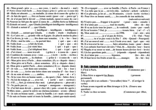 46 - Mon grand - père a …….. aux yeux. ( mal à - du mal à - mal )
47-Notre retour était facile ……beau temps.( grâce à - grâce au -à cause du)
48 - Hala est absente ……sa maladie. (à cause de-à cause du -grâce à )
49 - Je fais du sport ….. être en bonne santé. (pour - car - parce qu' )
50 - Je n'ai pas fait le devoir …. j'étais malade. (pour-à cause de- car )
51-Nouran ne fait pas du sport à cause de ….(faible-forte-sa faiblesse)
52-Zeinab est aussi …que Ghada.(intelligent-intelligente- intelligence)
53 - Zeinab a autant d' …. que Ghada.
( intelligent - intelligente - intelligence )
54 - Zeinab ….. autant que Ghada. ( étudie - étude - étudiante )
55 - Le Caire est ….. grande ville en Egypte. (le plus-le moins-la plus )
56- Ces livres, je vais ……. lire dans une semaine. ( le - les - leur )
57 - Prête - moi la robe …… tu portait hier. ( qui - que - où )
58 -Voilà Jean …….. a fait du bruit. ( qui - que - où )
59 -Voilà Jean ……. j'ai visité hier. ( qui - à qui - que )
60 -Voilà Jean …….. j'ai téléphoné hier. ( qui - à qui - que )
61 - J'ai réussi …… mon travail. ( grâce à - à cause de - pour )
62- Combien de romans avez - vous ……… ( écrit - écrits - écrites )
63 - Il ouvre la porte …. la chaleur. ( grâce à - à cause de - car )
64 - Mon père sera à Paris …deux semaines. (il y a - depuis - dans )
65 - Mon père est à Paris …deux semaines. (il y a - depuis - dans )
66 -Mon père a quitté Paris …deux semaines.( il y a – depuis- dans)
67 - Je vais …… voir dans une semaine. ( lui - les - leur )
68 - Je vais …….. écrire une lettre dans une semaine (l' – les - leur )
69 - Je ne sens ni musc …….. ambre. ( pas - ni - n' )
70 - Si tu veux être en bonne santé, … du sport. ( fais – faites -fera )
71 - Si j'ai du temps, je ….. avec toi. ( sortir - sort - sortirai )
72 - S'il ….. fort, je resterai chez moi. ( pleut-pleuvra - pleuvait )
73 - Ne parle pas en …….. ( manger - mangeons - mangeant )
74 - J'ai fait mon devoir …passer chez Ali. ( puis - avant de- après )
75-Hier, nous …passé la soirée au cinéma.(sommes – avons - allons)
76 - Je suis en bonne santé …toute la famille. ( et - mais -ainsi que )
77-Je suis en bonne santé et toute la famille…(ainsi que-mais-aussi)
78 - Il a regagné ……. avec sa famille. ( Paris - à Paris - en France )
79 - La robe que tu as … est très chic. (acheter - acheté – achetée )
80 -Ces phrases, je les ai … en 30 minutes. ( écrit - écrits –écrites )
81- Pour être en bonne santé,… …les conseils de ton médecin.
(suis-suivez-suivent)
82-N'entre pas……frapper à la porte! ( pour - sans - ensuite )
83- Il n’aime pas ………….. tout les maths. (des – de – du)
84- Il va au lycée tous les jours ….. le vendredi. (sans – par – sauf)
85.Tu m’écoutes ? Oui, je …………..….. écoute bien. ( m’ – t’ – s’)
86. Mon amie est ……………..….. en 1990. ( né – née – nés)
87. ………………... , je n’ai pas de frères. ( Si – Oui – Non)
88.……..….. tu n’es pas venu à la fête ? (Où – Quand – Pourquoi)
89. J’ai un nouvel ami ……. va à l’école avec moi. (qui – que – où)
90. Il a traversé la rue …..…… faire attention. (sans – pour – dans)
91. Les enfants font leurs devoirs ? Oui, ils …font.(les– leur – leurs)
92 Magda et sa soeur se sont….de bonne heure.(levées–levé – levée)
93. Lis les questions puis….…… ! (réponds – répond – répondent)
94. Je n’aime pas …………… légumes. (les – des – de)
95. Il faut laver les fruits avant de……..manger. (le – lui – les)
II- Fais comme indiqué entre paraenthèses:
1-J'irai à Paris. (Commence par :
Hier)
2-Mon frère a apporté les fleurs. ( pronom
personnel)
3-Le père dit à ses enfants : "(travailler) bien !". (Corriger le
verbe)
4-Nous avons regardé un film étranger à 21 h. (Trouve une
question)
5- Nada va chez sa tante. (Commence par :Hier,
…..)
( 9 ) Ahmed Abbas 01111510413
 