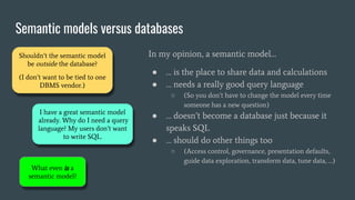 Semantic models versus databases
In my opinion, a semantic model…
● … is the place to share data and calculations
● … needs a really good query language
○ (So you don’t have to change the model every time
someone has a new question)
● … doesn’t become a database just because it
speaks SQL
● … should do other things too
○ (Access control, governance, presentation defaults,
guide data exploration, transform data, tune data, …)
Shouldn’t the semantic model
be outside the database?
(I don’t want to be tied to one
DBMS vendor.)
I have a great semantic model
already. Why do I need a query
language? My users don’t want
to write SQL.
What even is a
semantic model?
 