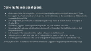 Some multidimensional queries
● Give the total sales for each product in each quarter of 1995. (Note that quarter is a function of date).
● For supplier “Ace” and for each product, give the fractional increase in the sales in January 1995 relative to
the sales in January 1994.
● For each product give its market share in its category today minus its market share in its category in
October 1994.
● Select top 5 suppliers for each product category for last year, based on total sales.
● For each product category, select total sales this month of the product that had highest sales in that
category last month.
● Select suppliers that currently sell the highest selling product of last month.
● Select suppliers for which the total sale of every product increased in each of last 5 years.
● Select suppliers for which the total sale of every product category increased in each of last 5 years.
From [Agrawal1997]. Assumes a database with dimensions {supplier, date, product} and measure {sales}.)
 