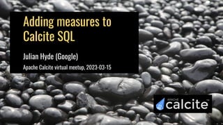 Adding measures to
Calcite SQL
Julian Hyde (Google)
Apache Calcite virtual meetup, 2023-03-15
 