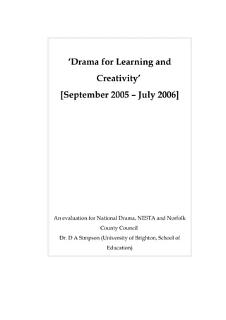 ‘Drama for Learning and
                 Creativity’
  [September 2005 – July 2006]




An evaluation for National Drama, NESTA and Norfolk
                  County Council
  Dr. D A Simpson (University of Brighton, School of
                     Education)
 