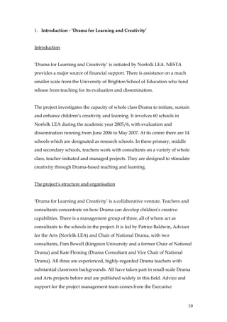 1. Introduction - ‘Drama for Learning and Creativity’


Introduction


‘Drama for Learning and Creativity’ is initiated by Norfolk LEA. NESTA
provides a major source of financial support. There is assistance on a much
smaller scale from the University of Brighton School of Education who fund
release from teaching for its evaluation and dissemination.


The project investigates the capacity of whole class Drama to initiate, sustain
and enhance children’s creativity and learning. It involves 60 schools in
Norfolk LEA during the academic year 2005/6, with evaluation and
dissemination running from June 2006 to May 2007. At its centre there are 14
schools which are designated as research schools. In these primary, middle
and secondary schools, teachers work with consultants on a variety of whole
class, teacher-initiated and managed projects. They are designed to stimulate
creativity through Drama-based teaching and learning.


The project’s structure and organisation


‘Drama for Learning and Creativity’ is a collaborative venture. Teachers and
consultants concentrate on how Drama can develop children’s creative
capabilities. There is a management group of three, all of whom act as
consultants to the schools in the project. It is led by Patrice Baldwin, Advisor
for the Arts (Norfolk LEA) and Chair of National Drama, with two
consultants, Pam Bowell (Kingston University and a former Chair of National
Drama) and Kate Fleming (Drama Consultant and Vice Chair of National
Drama). All three are experienced, highly-regarded Drama teachers with
substantial classroom backgrounds. All have taken part in small-scale Drama
and Arts projects before and are published widely in this field. Advice and
support for the project management team comes from the Executive



                                                                               10
 