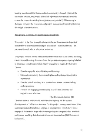 leading members of the Drama subject community. As each phase of the
fieldwork finishes, the project evaluator reports on how far and to what
extent the project is meeting its targets (see Appendix 2). This sets up a
dialogue between the evaluator and project management team that lasts for
the length of the fieldwork.


Background to ‘Drama for Learning and Creativity’


The project is the first in depth, classroom based Drama research project
initiated by a national drama subject association – National Drama – in
partnership with a local education authority.


The project focuses on the relationships between whole class Drama teaching,
creativity and learning. It comes from the project management group’s belief
in Drama as something which is highly engaging to pupils. In their view
Drama:
   •   Develops pupils’ inter-thinking and learning;
   •   Stimulates creativity through role play and sustained imaginative
       experience;
   •   Enables visual, auditory and kinaesthetic access, understanding
       and expression;
   •   Focuses on engaging empathically in ways that combine the
       cognitive and affective.
                                          [Bid Document, Section B4]
Drama is seen as an inclusive, multi-faceted agency for the holistic
development of children as learners. For the project management team, it is a
learning medium that utilises a range of intelligences. They believe these
engage all learners in ways which often go beyond the prescribed methods
and formal teaching that dominate the current curriculum [Bid Document,
Section B4].




                                                                             12
 