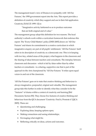 The management team’s view of Drama is in sympathy with ‘All Our
Futures,’ the 1999 government report into the Arts. This report provides a
definition of creativity which they support and use in their bid application.
Creativity [NACCE 1999: 12] is:
        “Imaginative activity fashioned so as to produce outcomes
        that are both original and of value.”
The management group adopt this definition for two reasons. The local
authority’s schools work within a curriculum framework that endorses this
report. The ‘Every Child Matters’ policy [DfES 2005] draws on ‘All Our
Futures’ and shares its commitment to a creative curriculum in which
imaginative enquiry are part of all pupils’ entitlement. ‘All Our Futures’ itself
refers to its description of creativity as a democratic one. This is in keeping
with two key, related areas of the project, what happens in the classroom and
the sharing of ideas between teachers and consultants. The interplay between
classroom and discussion - which is led by ideas rather than by either
teachers or consultants - is a sharing, supportive one that is part of the
approach to the Arts championed by ‘All Our Futures.’ It relies upon equal
voices in and out of the classroom.


‘All Our Futures’ goes on to state that creative thinking and behaviour is
always imaginative, purposeful, original and valuable. The management
group take this further in order to identify what they consider to be the
”features” of drama within a context of creativity and learning [Bid
Document, Section B5]. They choose five features of creative thinking and
behaviour from the QCA document ’Creativity: Find it, Promote it’ [QCA
2005]. These are:
   •   Questioning and challenging;
   •   Exploring ideas, keeping options open;
   •   Making connections and seeing relationships;
   •   Envisaging what might be;
   •   Reflecting critically on ideas, actions and outcomes.


                                                                                  13
 