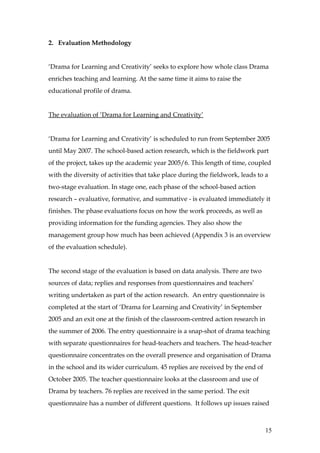 2. Evaluation Methodology


‘Drama for Learning and Creativity’ seeks to explore how whole class Drama
enriches teaching and learning. At the same time it aims to raise the
educational profile of drama.


The evaluation of ‘Drama for Learning and Creativity’


‘Drama for Learning and Creativity’ is scheduled to run from September 2005
until May 2007. The school-based action research, which is the fieldwork part
of the project, takes up the academic year 2005/6. This length of time, coupled
with the diversity of activities that take place during the fieldwork, leads to a
two-stage evaluation. In stage one, each phase of the school-based action
research – evaluative, formative, and summative - is evaluated immediately it
finishes. The phase evaluations focus on how the work proceeds, as well as
providing information for the funding agencies. They also show the
management group how much has been achieved (Appendix 3 is an overview
of the evaluation schedule).


The second stage of the evaluation is based on data analysis. There are two
sources of data; replies and responses from questionnaires and teachers’
writing undertaken as part of the action research. An entry questionnaire is
completed at the start of ‘Drama for Learning and Creativity’ in September
2005 and an exit one at the finish of the classroom-centred action research in
the summer of 2006. The entry questionnaire is a snap-shot of drama teaching
with separate questionnaires for head-teachers and teachers. The head-teacher
questionnaire concentrates on the overall presence and organisation of Drama
in the school and its wider curriculum. 45 replies are received by the end of
October 2005. The teacher questionnaire looks at the classroom and use of
Drama by teachers. 76 replies are received in the same period. The exit
questionnaire has a number of different questions. It follows up issues raised



                                                                                 15
 