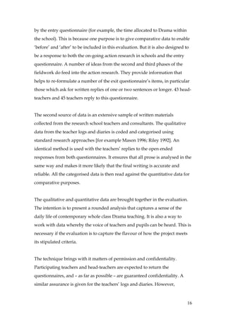 by the entry questionnaire (for example, the time allocated to Drama within
the school). This is because one purpose is to give comparative data to enable
‘before’ and ‘after’ to be included in this evaluation. But it is also designed to
be a response to both the on-going action research in schools and the entry
questionnaire. A number of ideas from the second and third phases of the
fieldwork do feed into the action research. They provide information that
helps to re-formulate a number of the exit questionnaire’s items, in particular
those which ask for written replies of one or two sentences or longer. 43 head-
teachers and 45 teachers reply to this questionnaire.


The second source of data is an extensive sample of written materials
collected from the research school teachers and consultants. The qualitative
data from the teacher logs and diaries is coded and categorised using
standard research approaches [for example Mason 1996; Riley 1992]. An
identical method is used with the teachers’ replies to the open ended
responses from both questionnaires. It ensures that all prose is analysed in the
same way and makes it more likely that the final writing is accurate and
reliable. All the categorised data is then read against the quantitative data for
comparative purposes.


The qualitative and quantitative data are brought together in the evaluation.
The intention is to present a rounded analysis that captures a sense of the
daily life of contemporary whole class Drama teaching. It is also a way to
work with data whereby the voice of teachers and pupils can be heard. This is
necessary if the evaluation is to capture the flavour of how the project meets
its stipulated criteria.


The technique brings with it matters of permission and confidentiality.
Participating teachers and head-teachers are expected to return the
questionnaires, and – as far as possible – are guaranteed confidentiality. A
similar assurance is given for the teachers’ logs and diaries. However,



                                                                                 16
 
