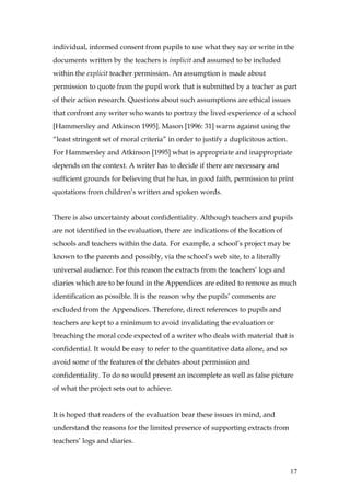individual, informed consent from pupils to use what they say or write in the
documents written by the teachers is implicit and assumed to be included
within the explicit teacher permission. An assumption is made about
permission to quote from the pupil work that is submitted by a teacher as part
of their action research. Questions about such assumptions are ethical issues
that confront any writer who wants to portray the lived experience of a school
[Hammersley and Atkinson 1995]. Mason [1996: 31] warns against using the
“least stringent set of moral criteria” in order to justify a duplicitous action.
For Hammersley and Atkinson [1995] what is appropriate and inappropriate
depends on the context. A writer has to decide if there are necessary and
sufficient grounds for believing that he has, in good faith, permission to print
quotations from children’s written and spoken words.


There is also uncertainty about confidentiality. Although teachers and pupils
are not identified in the evaluation, there are indications of the location of
schools and teachers within the data. For example, a school’s project may be
known to the parents and possibly, via the school’s web site, to a literally
universal audience. For this reason the extracts from the teachers’ logs and
diaries which are to be found in the Appendices are edited to remove as much
identification as possible. It is the reason why the pupils’ comments are
excluded from the Appendices. Therefore, direct references to pupils and
teachers are kept to a minimum to avoid invalidating the evaluation or
breaching the moral code expected of a writer who deals with material that is
confidential. It would be easy to refer to the quantitative data alone, and so
avoid some of the features of the debates about permission and
confidentiality. To do so would present an incomplete as well as false picture
of what the project sets out to achieve.


It is hoped that readers of the evaluation bear these issues in mind, and
understand the reasons for the limited presence of supporting extracts from
teachers’ logs and diaries.



                                                                                    17
 