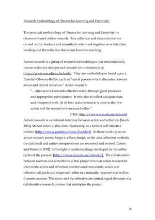 Research Methodology of ‘Drama for Learning and Creativity’


The principal methodology of ‘Drama for Learning and Creativity’ is
classroom-based action research. Data collection and interpretation are
carried out by teachers and consultants who work together on whole class
teaching and the reflection that stems from this teaching.


Action research is a group of research methodologies that simultaneously
pursue action (or change) and research (or understanding)
[http://www.scu.edu.au/schools]. They are methodologies based upon a
Plan-Act-Observe-Reflect cycle or “spiral process which alternates between
action and critical reflection.” Action research:
     “….tries to work towards effective action through good processes
     and appropriate participation. It tries also to collect adequate data,
     and interpret it well. At its best, action research is done so that the
     action and the research enhance each other.”
                                    [Dick: http: //www.scu.edu.au/schools]
Action research is a continual interplay between action and reflection [Searle
2004]. McNiff refers to this inter-relationship as a form of self reflective
practice [http://www.jeanmcniff.com/booklet1]. As those working on an
action research project begin to effect change, so the data collection methods,
the data itself and earlier interpretations are reviewed and revised [Cohen
and Mannion 2002] ‘in the light of understandings developed in the earlier
cycles of the process’ [http://www.scu.edu.au/schools/]. The collaboration
between teachers and consultants in this project relies on action research to
inter-relate action and reflection; teachers and consultants, action and
reflection all guide and shape each other in a mutually responsive as well as
dynamic manner. The active and the reflective are central, equal elements of a
collaborative research process that underpins the project.




                                                                                18
 