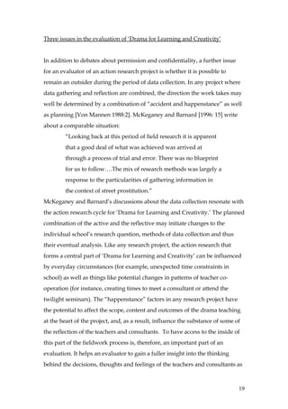 Three issues in the evaluation of ‘Drama for Learning and Creativity’


In addition to debates about permission and confidentiality, a further issue
for an evaluator of an action research project is whether it is possible to
remain an outsider during the period of data collection. In any project where
data gathering and reflection are combined, the direction the work takes may
well be determined by a combination of “accident and happenstance” as well
as planning [Von Mannen 1988:2]. McKeganey and Barnard [1996: 15] write
about a comparable situation:
        “Looking back at this period of field research it is apparent
        that a good deal of what was achieved was arrived at
        through a process of trial and error. There was no blueprint
        for us to follow….The mix of research methods was largely a
        response to the particularities of gathering information in
        the context of street prostitution.”
McKeganey and Barnard’s discussions about the data collection resonate with
the action research cycle for ‘Drama for Learning and Creativity.’ The planned
combination of the active and the reflective may initiate changes to the
individual school’s research question, methods of data collection and thus
their eventual analysis. Like any research project, the action research that
forms a central part of ‘Drama for Learning and Creativity’ can be influenced
by everyday circumstances (for example, unexpected time constraints in
school) as well as things like potential changes in patterns of teacher co-
operation (for instance, creating times to meet a consultant or attend the
twilight seminars). The “happenstance” factors in any research project have
the potential to affect the scope, content and outcomes of the drama teaching
at the heart of the project, and, as a result, influence the substance of some of
the reflection of the teachers and consultants. To have access to the inside of
this part of the fieldwork process is, therefore, an important part of an
evaluation. It helps an evaluator to gain a fuller insight into the thinking
behind the decisions, thoughts and feelings of the teachers and consultants as



                                                                                19
 