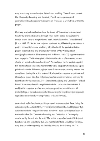 they plan, carry out and review their drama teaching. To evaluate a project
like ‘Drama for Learning and Creativity,’ with such a pronounced
commitment to action research requires an evaluator to work from within the
project.


One way in which evaluation from the inside of ‘Drama for Learning and
Creativity’ manifests itself is through what can be called the evaluator’s
stance. In this case, to adapt Schon’s term, the evaluator is a “critical friend”
[Schon 1985: 27]. Such a role helps an evaluator avoid becoming too near to a
project because to become so closely identified with the participants in a
project can invalidate any findings [Silverman 1992]. Writing about
ethnographic research, Hammersley and Atkinson [1995: 75] argue that rather
than engage in “futile attempts to eliminate the effects of the researcher we
should set about understanding them.” An evaluator can be part of a project
but has to retain a sense of detachment to write a report which is based upon
published criteria. This stance gives an evaluator the opportunity to meet the
consultants during the action research. It allows the evaluator to put forward
ideas about issues like data collection, teacher researcher diaries and how to
record reflective discussions. For ’Drama for Learning and Creativity’ “critical
friend” is more to do with the processes of data collection than content. It
enables the evaluator to offer support over questions about the overall
methodology of the action research. It is one way to help the project maintain
sight of issues which have the potential to take it forward.


An evaluator also has to respect the personal involvement of those doing the
action research. McNiff [http://www.jeanmcniff.com/booklet1] argues that
action researchers “enquire into their own lives” as an investigation such as
that undertaken for ‘Drama for Learning and Creativity’ is “an enquiry
conducted by the self into the self.” The action researcher has to think about
her/his own life, something that asks her/him to think about their own life,
why they do the things they do and why they are the way they are. To



                                                                                    20
 