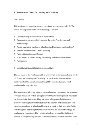 3. Results from ‘Drama for Learning and Creativity’


Introduction


This section reports on how the success criteria are met (Appendix 2). The
results are organised under seven headings. They are:


1. Use of funding and allocation of expenditure;
2. Appropriateness and effectiveness of the project’s action research
   methodology;
3. Are an increasing number of schools using Drama as a methodology?
4. Teacher confidence and Drama teaching;
5. Pupil attitudes towards Drama;
6. What impact is Drama having on learning and creative outcomes?
7. Publications


1. Use of funding and allocation of expenditure


The use made of the funds available is appropriate to the demands and needs
of ‘Drama for Learning and Creativity.’ In particular the seminars and
deployment of the consultants are thought by both teachers and head-
teachers to be very effective.


The seminars which bring together the teachers and consultants for sustained,
focussed discussion and on-going review of the classroom projects help both
parties to realise their roles. They are also a telling contribution to the
excellent working relationships between the teachers and consultants. The
match of consultant to school enables them to work in their specialist fields,
something that adds weight to the fieldwork and the resultant writings by
teachers and consultants. The visits to schools are seen as highlights and
benefits of the project by teachers. A number of head-teachers see these visits



                                                                                 22
 