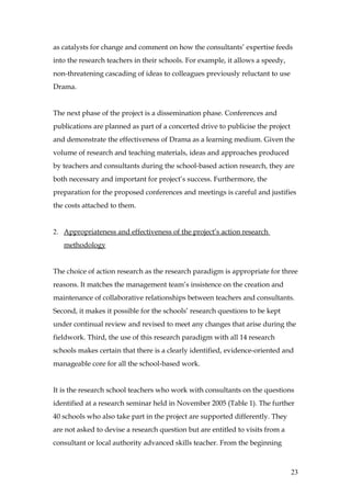 as catalysts for change and comment on how the consultants’ expertise feeds
into the research teachers in their schools. For example, it allows a speedy,
non-threatening cascading of ideas to colleagues previously reluctant to use
Drama.


The next phase of the project is a dissemination phase. Conferences and
publications are planned as part of a concerted drive to publicise the project
and demonstrate the effectiveness of Drama as a learning medium. Given the
volume of research and teaching materials, ideas and approaches produced
by teachers and consultants during the school-based action research, they are
both necessary and important for project’s success. Furthermore, the
preparation for the proposed conferences and meetings is careful and justifies
the costs attached to them.


2. Appropriateness and effectiveness of the project’s action research
   methodology


The choice of action research as the research paradigm is appropriate for three
reasons. It matches the management team’s insistence on the creation and
maintenance of collaborative relationships between teachers and consultants.
Second, it makes it possible for the schools’ research questions to be kept
under continual review and revised to meet any changes that arise during the
fieldwork. Third, the use of this research paradigm with all 14 research
schools makes certain that there is a clearly identified, evidence-oriented and
manageable core for all the school-based work.


It is the research school teachers who work with consultants on the questions
identified at a research seminar held in November 2005 (Table 1). The further
40 schools who also take part in the project are supported differently. They
are not asked to devise a research question but are entitled to visits from a
consultant or local authority advanced skills teacher. From the beginning



                                                                                 23
 