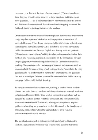 perpetual cycle that is at the heart of action research (“The work we have
done this year provides some answers to these questions but it also raises
more questions.”). This is an example of how reflection modifies the content
and direction of action research. It confirms that the on-going review of the
fieldwork has to be initiated by teachers for teachers.


Other research questions show different emphases. For instance, one question
brings together aspects of motivation and engagement with features of
successful learning (“Can drama empower children to become self motivated
learners (cross curricula drama)?”). It is directed to the whole curriculum,
unlike the questions that focus on English and literacy. Another question
(“Does drama extend children’s ability to solve problems and articulate their
methods and reasoning in maths?) concentrates on the connections between
the pedagogy of problem solving and whole class Drama in mathematics
teaching. The questions reflect a diversity of interests and concerns, with an
understandable focus on writing which is, in one teacher’s words in the entry
questionnaire, “at the forefront of our minds.” There are broader questions
that aim to investigate Drama’s potential for the curriculum and its capacity
to engage children fully in their learning.


To support the research school teachers, funding is used to secure teacher-
release, two visits from a consultant and finance for further research seminars
in Spring and Summer 2006. It is a level of support that extends as well as
deepens the teachers’ contact with their consultant. The consultants work
within the action research framework, offering encouragement, help and
guidance where they are wanted and needed. One result is the development
of learning partnerships which the teachers believe are a valuable
contribution to their action research.


The use of action research is both appropriate and effective. It gives the
teachers a dynamic and reflective way to devise and develop their initial



                                                                                 25
 