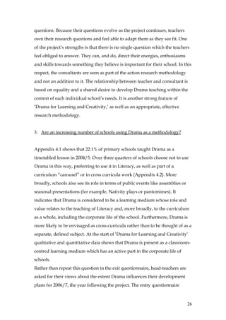 questions. Because their questions evolve as the project continues, teachers
own their research questions and feel able to adapt them as they see fit. One
of the project’s strengths is that there is no single question which the teachers
feel obliged to answer. They can, and do, direct their energies, enthusiasms
and skills towards something they believe is important for their school. In this
respect, the consultants are seen as part of the action research methodology
and not an addition to it. The relationship between teacher and consultant is
based on equality and a shared desire to develop Drama teaching within the
context of each individual school’s needs. It is another strong feature of
‘Drama for Learning and Creativity,’ as well as an appropriate, effective
research methodology.


3. Are an increasing number of schools using Drama as a methodology?


Appendix 4.1 shows that 22.1% of primary schools taught Drama as a
timetabled lesson in 2004/5. Over three quarters of schools choose not to use
Drama in this way, preferring to use it in Literacy, as well as part of a
curriculum “carousel” or in cross curricula work (Appendix 4.2). More
broadly, schools also see its role in terms of public events like assemblies or
seasonal presentations (for example, Nativity plays or pantomimes). It
indicates that Drama is considered to be a learning medium whose role and
value relates to the teaching of Literacy and, more broadly, to the curriculum
as a whole, including the corporate life of the school. Furthermore, Drama is
more likely to be envisaged as cross-curricula rather than to be thought of as a
separate, defined subject. At the start of ‘Drama for Learning and Creativity’
qualitative and quantitative data shows that Drama is present as a classroom-
centred learning medium which has an active part in the corporate life of
schools.
Rather than repeat this question in the exit questionnaire, head-teachers are
asked for their views about the extent Drama influences their development
plans for 2006/7, the year following the project. The entry questionnaire



                                                                                  26
 