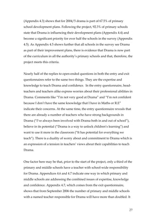 (Appendix 4.3) shows that for 2004/5 drama is part of 67.5% of primary
school development plans. Following the project, 92.3% of primary schools
state that Drama is influencing their development plans (Appendix 4.4) and
become a significant priority for over half the schools in the survey (Appendix
4.5). As Appendix 4.5 shows further that all schools in the survey see Drama
as part of their improvement plans, there is evidence that Drama is now part
of the curriculum in all the authority’s primary schools and that, therefore, the
project meets this criteria.


Nearly half of the replies to open-ended questions in both the entry and exit
questionnaires refer to the same two things. They are the expertise and
knowledge to teach Drama and confidence. In the entry questionnaire, head-
teachers and teachers alike express worries about their professional abilities in
Drama. Comments like “I’m not very good at Drama” and “I’m not confident
because I don’t have the same knowledge that I have in Maths or R.E”
indicate their concerns. At the same time, the entry questionnaire reveals that
there are already a number of teachers who have strong backgrounds in
Drama (“I’ve always been involved with Drama both in and out of school”),
believe in its potential (“Drama is a way to unlock children’s learning”) and
want to use it more in the classroom (“It has potential for everything we
teach”). There is a duality of worry about and commitment to Drama which is
an expression of a tension in teachers’ views about their capabilities to teach
Drama.


One factor here may be that, prior to the start of the project, only a third of the
primary and middle schools have a teacher with school-wide responsibility
for Drama. Appendices 4.6 and 4.7 indicate one way in which primary and
middle schools are addressing the combined issues of expertise, knowledge
and confidence. Appendix 4.7, which comes from the exit questionnaire,
shows that from September 2006 the number of primary and middle schools
with a named teacher responsible for Drama will have more than doubled. It



                                                                                  27
 