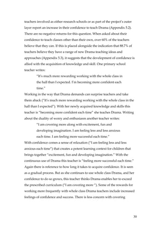 teachers involved as either research schools or as part of the project’s outer
layer report an increase in their confidence to teach Drama (Appendix 5.2).
There are no negative returns for this question. When asked about their
confidence to teach classes other than their own, over 60% of the teachers
believe that they can. If this is placed alongside the indication that 88.7% of
teachers believe they have a range of new Drama teaching ideas and
approaches (Appendix 5.3), it suggests that the development of confidence is
allied with the acquisition of knowledge and skill. One primary school
teacher writes:
        “It’s much more rewarding working with the whole class in
        the hall than I expected. I’m becoming more confident each
        time.”
Working in the way that Drama demands can surprise teachers and take
them aback (“It’s much more rewarding working with the whole class in the
hall than I expected”). With her newly acquired knowledge and skills this
teacher is “becoming more confident each time” she teaches Drama. Writing
about the duality of worry and enthusiasm another teacher writes:
        “I am covering more along with excitement, fun and
        developing imagination. I am feeling less and less anxious
        each time. I am feeling more successful each time.”
With confidence comes a sense of relaxation (“I am feeling less and less
anxious each time”) that creates a potent learning context for children that
brings together “excitement, fun and developing imagination.” With the
continuous use of Drama this teacher is “feeling more successful each time.”
Again there is reference to how long it takes to acquire confidence. It is seen
as a gradual process. But as she continues to use whole class Drama, and her
confidence to do so grows, this teacher thinks Drama enables her to exceed
the prescribed curriculum (“I am covering more “). Some of the rewards for
working more frequently with whole class Drama teachers include increased
feelings of confidence and success. There is less concern with covering




                                                                                  30
 