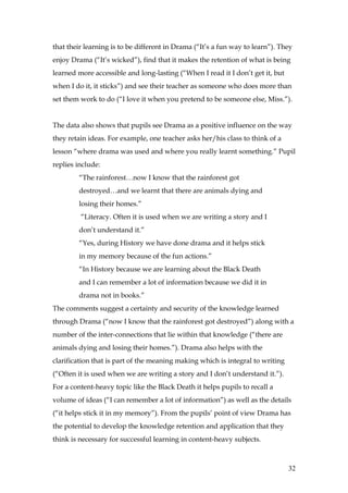 that their learning is to be different in Drama (“It’s a fun way to learn”). They
enjoy Drama (“It’s wicked”), find that it makes the retention of what is being
learned more accessible and long-lasting (“When I read it I don’t get it, but
when I do it, it sticks”) and see their teacher as someone who does more than
set them work to do (“I love it when you pretend to be someone else, Miss.”).


The data also shows that pupils see Drama as a positive influence on the way
they retain ideas. For example, one teacher asks her/his class to think of a
lesson “where drama was used and where you really learnt something.” Pupil
replies include:
        “The rainforest…now I know that the rainforest got
        destroyed…and we learnt that there are animals dying and
        losing their homes.”
         “Literacy. Often it is used when we are writing a story and I
        don’t understand it.”
        “Yes, during History we have done drama and it helps stick
        in my memory because of the fun actions.”
        “In History because we are learning about the Black Death
        and I can remember a lot of information because we did it in
        drama not in books.”
The comments suggest a certainty and security of the knowledge learned
through Drama (“now I know that the rainforest got destroyed”) along with a
number of the inter-connections that lie within that knowledge (“there are
animals dying and losing their homes.”). Drama also helps with the
clarification that is part of the meaning making which is integral to writing
(“Often it is used when we are writing a story and I don’t understand it.”).
For a content-heavy topic like the Black Death it helps pupils to recall a
volume of ideas (“I can remember a lot of information”) as well as the details
(“it helps stick it in my memory”). From the pupils’ point of view Drama has
the potential to develop the knowledge retention and application that they
think is necessary for successful learning in content-heavy subjects.



                                                                                32
 