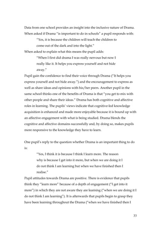 Data from one school provides an insight into the inclusive nature of Drama.
When asked if Drama “is important to do in schools” a pupil responds with:
        “Yes, it is because the children will teach the children to
        come out of the dark and into the light.”
When asked to explain what this means the pupil adds:
        “When I first did drama I was really nervous but now I
        really like it. It helps you express yourself and not hide
        away.”
Pupil gain the confidence to find their voice through Drama (“It helps you
express yourself and not hide away.”) and the encouragement to express as
well as share ideas and opinions with his/her peers. Another pupil in the
same school thinks one of the benefits of Drama is that “you get to mix with
other people and share their ideas.” Drama has both cognitive and affective
roles in learning. The pupils’ views indicate that cognitive-led knowledge
acquisition is enhanced and made more enjoyable because it is bound up with
an affective engagement with what is being studied. Drama blends the
cognitive and affective domains successfully and, by doing so, makes pupils
more responsive to the knowledge they have to learn.


One pupil’s reply to the question whether Drama is an important thing to do
is:
        “Yes, I think it is because I think I learn more. The reason
        why is because I get into it more, but when we are doing it I
        do not think I am learning but when we have finished then I
        realise.”
Pupil attitudes towards Drama are positive. There is evidence that pupils
think they “learn more” because of a depth of engagement (“I get into it
more”) in which they are not aware they are learning (“when we are doing it I
do not think I am learning”). It is afterwards that pupils begin to grasp they
have been learning throughout the Drama (“when we have finished then I



                                                                                 33
 