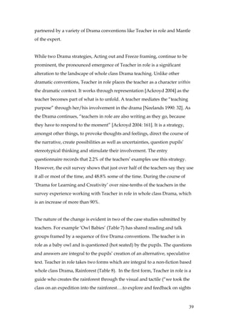 partnered by a variety of Drama conventions like Teacher in role and Mantle
of the expert.


While two Drama strategies, Acting out and Freeze framing, continue to be
prominent, the pronounced emergence of Teacher in role is a significant
alteration to the landscape of whole class Drama teaching. Unlike other
dramatic conventions, Teacher in role places the teacher as a character within
the dramatic context. It works through representation [Ackroyd 2004] as the
teacher becomes part of what is to unfold. A teacher mediates the “teaching
purpose” through her/his involvement in the drama [Neelands 1990: 32]. As
the Drama continues, “teachers in role are also writing as they go, because
they have to respond to the moment” [Ackroyd 2004: 161]. It is a strategy,
amongst other things, to provoke thoughts and feelings, direct the course of
the narrative, create possibilities as well as uncertainties, question pupils’
stereotypical thinking and stimulate their involvement. The entry
questionnaire records that 2.2% of the teachers’ examples use this strategy.
However, the exit survey shows that just over half of the teachers say they use
it all or most of the time, and 48.8% some of the time. During the course of
‘Drama for Learning and Creativity’ over nine-tenths of the teachers in the
survey experience working with Teacher in role in whole class Drama, which
is an increase of more than 90%.


The nature of the change is evident in two of the case studies submitted by
teachers. For example ‘Owl Babies’ (Table 7) has shared reading and talk
groups framed by a sequence of five Drama conventions. The teacher is in
role as a baby owl and is questioned (hot seated) by the pupils. The questions
and answers are integral to the pupils’ creation of an alternative, speculative
text. Teacher in role takes two forms which are integral to a non-fiction based
whole class Drama, Rainforest (Table 8). In the first form, Teacher in role is a
guide who creates the rainforest through the visual and tactile (“we took the
class on an expedition into the rainforest….to explore and feedback on sights



                                                                                 39
 