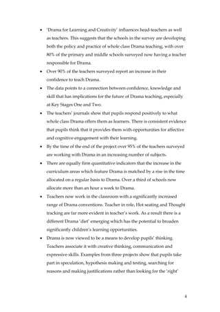 •   ‘Drama for Learning and Creativity’ influences head-teachers as well
    as teachers. This suggests that the schools in the survey are developing
    both the policy and practice of whole class Drama teaching, with over
    80% of the primary and middle schools surveyed now having a teacher
    responsible for Drama.
•   Over 90% of the teachers surveyed report an increase in their
    confidence to teach Drama.
•   The data points to a connection between confidence, knowledge and
    skill that has implications for the future of Drama teaching, especially
    at Key Stages One and Two.
•   The teachers’ journals show that pupils respond positively to what
    whole class Drama offers them as learners. There is consistent evidence
    that pupils think that it provides them with opportunities for affective
    and cognitive engagement with their learning.
•   By the time of the end of the project over 95% of the teachers surveyed
    are working with Drama in an increasing number of subjects.
•   There are equally firm quantitative indicators that the increase in the
    curriculum areas which feature Drama is matched by a rise in the time
    allocated on a regular basis to Drama. Over a third of schools now
    allocate more than an hour a week to Drama.
•   Teachers now work in the classroom with a significantly increased
    range of Drama conventions. Teacher in role, Hot seating and Thought
    tracking are far more evident in teacher’s work. As a result there is a
    different Drama ‘diet’ emerging which has the potential to broaden
    significantly children’s learning opportunities.
•   Drama is now viewed to be a means to develop pupils’ thinking.
    Teachers associate it with creative thinking, communication and
    expressive skills. Examples from three projects show that pupils take
    part in speculation, hypothesis making and testing, searching for
    reasons and making justifications rather than looking for the ‘right’




                                                                               4
 