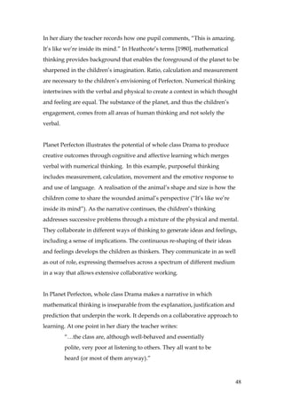 In her diary the teacher records how one pupil comments, “This is amazing.
It’s like we’re inside its mind.” In Heathcote’s terms [1980], mathematical
thinking provides background that enables the foreground of the planet to be
sharpened in the children’s imagination. Ratio, calculation and measurement
are necessary to the children’s envisioning of Perfecton. Numerical thinking
intertwines with the verbal and physical to create a context in which thought
and feeling are equal. The substance of the planet, and thus the children’s
engagement, comes from all areas of human thinking and not solely the
verbal.


Planet Perfecton illustrates the potential of whole class Drama to produce
creative outcomes through cognitive and affective learning which merges
verbal with numerical thinking. In this example, purposeful thinking
includes measurement, calculation, movement and the emotive response to
and use of language. A realisation of the animal’s shape and size is how the
children come to share the wounded animal’s perspective (“It’s like we’re
inside its mind”). As the narrative continues, the children’s thinking
addresses successive problems through a mixture of the physical and mental.
They collaborate in different ways of thinking to generate ideas and feelings,
including a sense of implications. The continuous re-shaping of their ideas
and feelings develops the children as thinkers. They communicate in as well
as out of role, expressing themselves across a spectrum of different medium
in a way that allows extensive collaborative working.


In Planet Perfecton, whole class Drama makes a narrative in which
mathematical thinking is inseparable from the explanation, justification and
prediction that underpin the work. It depends on a collaborative approach to
learning. At one point in her diary the teacher writes:
          “…the class are, although well-behaved and essentially
          polite, very poor at listening to others. They all want to be
          heard (or most of them anyway).”



                                                                               48
 